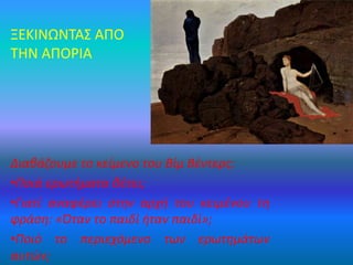 ΞΕΚΙΝΩΝΤΑΣ ΑΠΟ
ΤΗΝ ΑΠΟΡΙΑ
Διαβάζουμε το κείμενο του Βίμ Βέντερς:
•Ποιά ερωτήματα θέτει;
•Γιατί αναφέρει στην αρχή του κειμένου τη
φράση: «Όταν το παιδί ήταν παιδί»;
•Ποιό το περιεχόμενο των ερωτημάτων
αυτών;
 