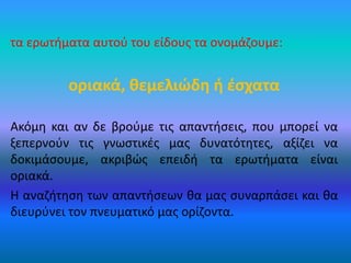 τα ερωτήματα αυτού του είδους τα ονομάζουμε:
οριακά, θεμελιώδη ή έσχατα
Ακόμη και αν δε βρούμε τις απαντήσεις, που μπορεί να
ξεπερνούν τις γνωστικές μας δυνατότητες, αξίζει να
δοκιμάσουμε, ακριβώς επειδή τα ερωτήματα είναι
οριακά.
Η αναζήτηση των απαντήσεων θα μας συναρπάσει και θα
διευρύνει τον πνευματικό μας ορίζοντα.
 