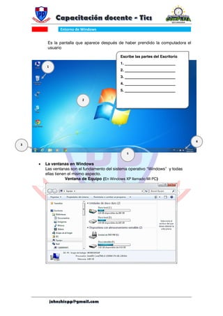 Entorno de Windows
Es la pantalla que aparece después de haber prendido la computadora el
usuario
 La ventanas en Windows
Las ventanas son el fundamento del sistema operativo “Windows” y todas
ellas tienen el mismo aspecto.
Ventana de Equipo (En Windows XP llamado MI PC)
Escribe las partes del Escritorio
1. ___________________________
2. ___________________________
3. ___________________________
4. ___________________________
5. ___________________________
1
2
3
4
5
 