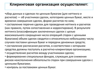 Клиринговая организация осуществляет:
•сбор данных о сделках по ценным бумагам (для неттинга и
расчетов) — об участниках сделок, категориях ценных бумаг, месте и
времени совершения сделок, форме расчетов по ним;
• составление перечня сделок для проведения неттинга и расчетов
(как правило, путем сопоставления и корректировки). В результате
неттинга (классификации заключенных сделок с целью
максимального сокращения числа операций сторон с ценными
бумагами) объем сделок сводится к относительно небольшому числу
случаев поставки ценных бумаг и передачи денежных средств;
• составление расписания расчетов, в соответствии с которыми
средства должны поступать в расчетно-клиринговую организацию;
• осуществление расчетов между участниками сделок;
• формирование специальных фондов, служащих для снижения
рисков неисполнения обязательств сторон при совершении сделок с
ценными бумагами;
• контроль за поставками ценных бумаг.
 