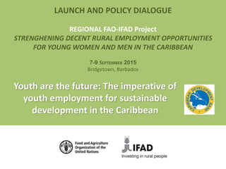 LAUNCH AND POLICY DIALOGUE
REGIONAL FAO-IFAD Project
STRENGHENING DECENT RURAL EMPLOYMENT OPPORTUNITIES
FOR YOUNG WOMEN AND MEN IN THE CARIBBEAN
7-9 SEPTEMBER 2015
Bridgetown, Barbados
Youth are the future: The imperative of
youth employment for sustainable
development in the Caribbean
 