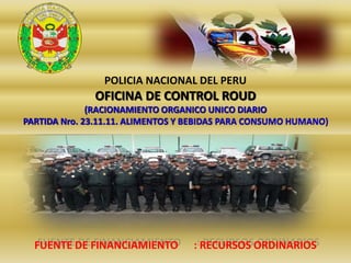 POLICIA NACIONAL DEL PERU
OFICINA DE CONTROL ROUD
(RACIONAMIENTO ORGANICO UNICO DIARIO
PARTIDA Nro. 23.11.11. ALIMENTOS Y BEBIDAS PARA CONSUMO HUMANO)
FUENTE DE FINANCIAMIENTO : RECURSOS ORDINARIOS
 