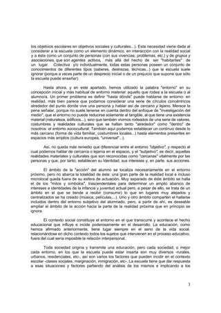 3
los objetivos escolares en objetivos sociales y culturales...). Esta necesidad viene dada al
considerar a la escuela como un elemento dinámico, en interacción con la realidad social
y a ésta como un conjunto de personas (con sus vivencias, problemas, etc.) y de grupos y
asociaciones, que son agentes activos, más allá del hecho de ser "habitantes" de
un lugar. Colectiva y/o individualmente, todas estas personas poseen un conjunto de
conocimientos de diferentes tipos (saberes, destrezas, técnicas...) que la escuela suele
ignorar (porque a veces parte de un desprecio inicial o de un prejuicio que supone que sólo
la escuela puede enseñar).
Hasta ahora, y en este apartado, hemos utilizado la palabra "entorno" en su
concepción inicial y más habitual de entorno material: aquello que rodea a la escuela o al
alumno/a. Un primer problema es definir "hasta dónde" puede hablarse de entorno: en
realidad, más bien parece que podamos considerar una serie de círculos concéntricos
alrededor del punto donde vive una persona y hablar así de cercano y lejano. Merece la
pena señalar, porque no suele tenerse en cuenta dentro del enfoque de "investigación del
medio", que el entorno no puede reducirse solamente al tangible, al que tiene una existencia
material (naturaleza, edificios...), sino que también vivimos rodeados de una serie de valores,
costumbres y realidades culturales que se hallan tanto "alrededor" como "dentro" de
nosotros: el entorno sociocultural. También aquí podemos establecer un continuo desde lo
más cercano (forma de vida familiar, costumbres locales...) hasta elementos presentes en
espacios más amplios (cultura europea, "universal"...).
Así, no queda más remedio que diferenciar entre el entorno "objetivo", y respecto al
cual podemos hablar de cercanía o lejanía en el espacio, y el "subjetivo", es decir, aquellas
realidades materiales y culturales que son reconocidas como "cercanas" vitalmente por las
personas y que, por tanto, establecen su Identidad, sus intereses y, en parte, sus acciones.
El ámbito de la "acción" del alumno se localiza necesariamente en el entorno
próximo, pero no abarca la totalidad de éste: una gran parte de la realidad local e incluso
microlocal queda fuera de su esfera de actuación. Muy separado de éste ámbito se halla
el de los "mitos y símbolos", trascendentales para determinar un amplio abanico de
intereses e identidades de la infancia y juventud actual pero, a pesar de ello, se trata de un
ámbito en el que se tiende a recibir (consumir) lo que en lugares muy alejados y
centralizados se ha creado (música, películas,...). Uno y otro ámbito comparten el hallarse
incluidos dentro del entorno subjetivo del alumnado, pero, a partir de ahí, es deseable
ampliar el ámbito de la acción hacia la parte de la realidad próxima que en principio se
ignora.
El contexto social constituye el entorno en el que transcurre y acontece el hecho
educacional que influye e incide poderosamente en el desarrollo. La educación, como
hemos afirmado anteriormente, tiene lugar siempre en el seno de la vida social,
relacionándose en dicho contexto todos los sujetos que intervienen en el proceso educativo,
fuera del cual sería imposible la relación interpersonal.
Toda sociedad origina y transmite una educación, pero cada sociedad, o mejor
cada entorno, en los que la escuela puede estar inserta son muy diversos -rurales,
urbanos, residenciales, etc-, así son varios los factores que pueden incidir en el contexto
escolar -clases sociales, marginación, inmigración, etc-. La escuela tiene que dar respuesta
a esas situaciones y factores partiendo del análisis de los mismos e implicando a los
 