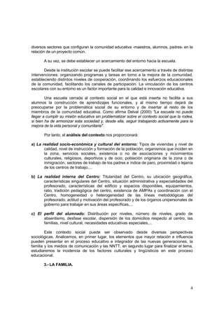 4
diversos sectores que configuran la comunidad educativa -maestros, alumnos, padres- en la
relación de un proyecto común.
A su vez, se debe establecer un acercamiento del entorno hacia la escuela.
Desde la institución escolar se puede facilitar ese acercamiento a través de distintas
intervenciones: organizando programas y tareas en torno a la mejora de la comunidad,
estableciendo distintos niveles de cooperación, coordinando los esfuerzos educacionales
de la comunidad, facilitando los canales de participación. La vinculación de los centros
escolares con su entorno es un factor importante para la calidad e innovación educativa.
Una escuela cerrada al contexto social en el que está inserta no facilita a sus
alumnos la construcción de aprendizajes funcionales, y al mismo tiempo dejará de
preocuparse por la problemática social de su entorno y de insertar al resto de los
miembros de la comunidad educativa. Como afirma Delval (2000) "La escuela no puede
llegar a cumplir su misión educativa sin problematizar sobre el contexto social que la rodea,
si bien ha de armonizar esta sociedad y, desde ella, seguir trabajando activamente para la
mejora de la vida personal y comunitaria".
Por tanto, el análisis del contexto nos proporcionará:
a) La realidad socio-económica y cultural del entorno: Tipos de viviendas y nivel de
calidad, nivel de instrucción y formación de la población, organismos que inciden en
la zona, servicios sociales, existencia o no de asociaciones y movimientos
culturales, religiosos, deportivos y de ocio, población originaria de la zona o de
inmigración, sectores de trabajo de los padres e índice de paro, proximidad o lejanía
de los centros de trabajo,...
b) La realidad interna del Centro: Titularidad del Centro, su ubicación geográfica,
características singulares del Centro, situación administrativa y especialidades del
profesorado, características del edificio y espacios disponibles, equipamientos,
ratio, tradición pedagógica del centro, existencia de AMPAs y coordinación con el
Centro, homogeneidad o heterogeneidad de las líneas metodológicas del
profesorado, actitud y motivación del profesorado y de los órganos unipersonales de
gobierno para trabajar en sus áreas específicas,...
c) El perfil del alumnado: Distribución por niveles, número de niveles, grado de
absentismo, desfase escolar, dispersión de los domicilios respecto al centro, las
familias, nivel cultural, necesidades educativas especiales,...
Este contexto social puede ser observado desde diversas perspectivas
sociológicas. Analicemos, en primer lugar, los elementos que mayor relación e influencia
pueden presentar en el proceso educativo e integrador de las nuevas generaciones, la
familia y los medios de comunicación y las NNTT, en segundo lugar para finalizar el tema,
estudiaremos la incidencia de los factores culturales y lingüísticos en este proceso
educacional.
3.- LA FAMILIA.
 