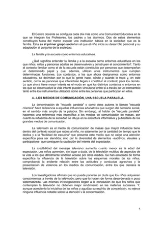 5
El Centro docente se configura cada día más como una Comunidad Educativa en la
que se integran los Profesores, los padres y los alumnos. Dos de estos elementos
constituyen fuera del marco escolar una institución básica en la sociedad que es la
familia. Ésta es el primer grupo social en el que el niño inicia su desarrollo personal y su
adaptación al conjunto de la sociedad.
La familia y la escuela como entornos educativos.
¿Qué significa entender la familia y a la escuela como entornos educativos en los
que niños, niñas y personas adultas se desenvuelven y construyen el conocimiento?. Tanto
el contexto familiar como el de la escuela están constituido por personas que desempeñan
un determinado papel y que, además, utilizan unos instrumentos que cumplen
determinadas funciones. Los contextos, a los que ahora designamos como entornos
educativos, se delimitan por lo que la gente hace, dónde y cuándo lo hace y, en este
sentido, cómo las personas que interactúan llegan a constituir el contexto para los demás.
Lo que ahora tiene mayor interés es el modo en que los distintos contextos o entornos en
los que se desenvuelve la vida infantil pueden vincularse entre sí a través de un intercambio
tanto entre los instrumentos utilizados como entre las personas que participan en ellos.
4.- LOS MEDIOS DE COMUNICACIÓN, UNA ESCUELA PARALELA.
La denominación de "escuela paralela" o como otros autores le llaman "escuela
cósmica" hace referencia a aquellas influencias educativas que surgen del contexto social,
en el sentido más amplio de la palabra. Sin embargo, al hablar de "escuela paralela"
hacemos una referencia más específica a los medios de comunicación de masas, por
cuanto la influencia de la sociedad se diluye en la estructura informativa y publicitaria de los
grandes medios de comunicación.
La televisión es el medio de comunicación de masas que mayor influencia tiene
dentro del contexto social que rodea al niño, no solamente por la cantidad de tiempo que le
dedica y a la "facilidad de escucha" que presenta este medio que no exige una atención
específica para ser atendida; sino por la diversidad de elementos -auditivos, visuales y
participativos- que consiguen la captación del interés del espectador.
La credibilidad del mensaje televisivo aumenta cuanto menor es la edad del
espectador. Los niños aprenden, sin lugar a duda, de la televisión multitud de aspectos de
la vida a los que difícilmente tendrían acceso por otros medios. Se han estudiado de forma
específica la influencia de la televisión sobre los esquemas morales de los niños,
comprobando la evidente relación entre las actitudes y conductas agresivas y la
presentación de violencia en los medios de comunicación, entre los que destaca la
televisión.
Los investigadores afirman que no puede ponerse en duda que los niños adquieren
conocimientos a través de la televisión; pero que lo hacen de forma desordenada y poco
sistematizada. Las mismas investigaciones llegan a la conclusión de que los niños que
contemplan la televisión no obtienen mejor rendimiento en las materias escolares. Y,
aunque acrecienta la iniciativa de los niños y agudiza su espíritu de competición, no ejerce
ninguna influencia notable sobre la atención v la concentración.
 