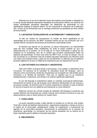 6
Mientras que el uso de la televisión fuera del contexto socio-familiar e integrado en
el círculo escolar presenta importantes resultados en la Educación Infantil y en alumnos con
ciertas necesidades educativas especiales, las diferencias de aprendizaje no son
significativas respecto al sistema clásico. Es tan importante la influencia de la televisión
que, incluso se ha demostrado que su mensaje condiciona los aportados por otros medios
de comunicación.
5.- LAS NUEVAS TECNOLOGÍAS DE LA INFORMACIÓN Y COMUNICACIÓN.
Si bien los medios de comunicación no inciden de forma significativa en los
aprendizajes de los alumnos, las NNTT muestran indicios de ser una revolución que va a
cambiar toda la concepción del proceso de enseñanza -aprendizaje actual.
El atractivo que ejercen en los alumnos, su fuerza motivacional y su interactividad
cada día más completa están modificando sin duda el propio contexto en que nos
desenvolvemos en la escuela. Ya no se trata de un nuevo instrumento a utilizar por los
maestros en la enseñanza, sino de un ámbito que envuelve prácticamente todos los
aspectos del aprendizaje. Si hace unos años las NNTT eran un área de estudio, hoy se
han convertido en un elemento más del contexto educativo ejerciendo una influencia cada
vez mayor que impregna todos y cada uno de sus elementos. La atención que se presta en
las leyes vigentes no es sino un reflejo de la importancia que van adquiriendo hoy día.
6.- LOS FACTORES CULTURALES Y LINGÜÍSTICOS.
Para Coll (1987), la lengua tiende a permanecer, a ser estable, a defenderse de la
innovación. Es producto de la sociedad -la naturaleza social del lenguaje-, pero se
adquiere como una herencia, donde las vinculaciones con el pasado son más fuertes que la
innovación o la 'libertad de expresión'. Pero eso no significa que no se produzcan
desplazamientos, mutaciones, que afectan a la relación significado-significante.
El uso del lenguaje lo entendemos desde un contexto sociocultural determinado.
Actualmente se tiende al uso del lenguaje como elemento diferenciador de las culturas y
los grupos sociales, de tal forma que en muchas ocasiones es utilizado no para el estricto
fin que se le supone sino con objetivos que trasciende su mera utilización.
Debemos conocer las normas sociales de utilización del lenguaje si queremos que
nuestra defensa sea reconocida por nuestro tribunal como cercana al entorno en que nos
desenvolvemos y sea un factor positivo en nuestro favor.
7.- CONCLUSIÓN.
La acción educativa puede y debe atender al contexto en su término más amplio.
Todo ello a través de distintas intervenciones: organizando programas y tareas en torno a
la mejora de la comunidad, estableciendo niveles de cooperación y coordinando los
agentes de la comunidad educativa, favoreciendo su participación en el proceso de
enseñanza- aprendizaje. La vinculación de los centros escolares con su entorno es un
factor importante para la calidad e innovación educativa
8.- BIBLIOGRAFÍA.
 