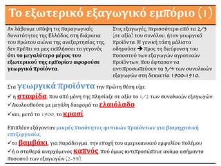 Το εξωτερικό εξαγωγικό εμπόριο (1)
Αν λάβουμε υπόψη τις παραγωγικές
δυνατότητες της Ελλάδας στη διάρκεια
του πρώτου αιώνα της ανεξαρτησίας της,
δεν πρέπει να μας εκπλήσσει το γεγονός
ότι το μεγαλύτερο μέρος του
εξωτερικού της εμπορίου αφορούσε
γεωργικά προϊόντα.
Στις εξαγωγές, περισσότερο από τα 2/3
(σε αξία) του συνόλου, ήταν γεωργικά
προϊόντα. Η γενική τάση μάλιστα
οδηγούσε  προς τη διεύρυνση του
ποσοστού των εξαγωγών αγροτικών
προϊόντων, που έφτασαν να
αντιπροσωπεύουν τα 3/4 των συνολικών
εξαγωγών στη δεκαετία 1900-1910.
Στα γεωργικά προϊόντατην πρώτη θέση είχε:
 η σταφίδα, που από μόνη της πλησίαζε σε αξία το 1/2 των συνολικών εξαγωγών.
Ακολουθούσε με μεγάλη διαφορά το ελαιόλαδο
και, μετά το 1900, το κρασί.
Επιπλέον εξάγονταν μικρές ποσότητες φυτικών προϊόντων για βιομηχανική
επεξεργασία,
το βαμβάκι, για παράδειγμα, την εποχή του αμερικανικού εμφυλίου πολέμου
ή ο σταθερά ανερχόμενος καπνός, πού όμως αντιπροσώπευε ακόμα ασήμαντο
ποσοστό των εξαγωγών (2-3%).
 