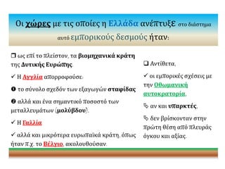 Οι χώρες με τις οποίες η Ελλάδα ανέπτυξε στο διάστημα
αυτό εμπορικούς δεσμούς ήταν:
 ως επί το πλείστον, τα βιομηχανικά κράτη
της Δυτικής Ευρώπης.
 Η Αγγλία απορροφούσε:
 το σύνολο σχεδόν των εξαγωγών σταφίδας
 αλλά και ένα σημαντικό ποσοστό των
μεταλλευμάτων (μολύβδου).
 Η Γαλλία
 αλλά και μικρότερα ευρωπαϊκά κράτη, όπως
ήταν π.χ. το Βέλγιο, ακολουθούσαν.
 Αντίθετα,
 οι εμπορικές σχέσεις με
την Οθωμανική
αυτοκρατορία,
 αν και υπαρκτές,
 δεν βρίσκονταν στην
πρώτη θέση από πλευράς
όγκου και αξίας.
 