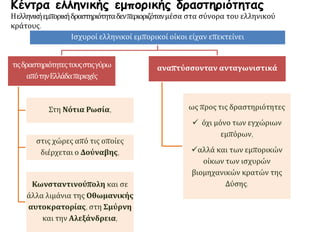 Κέντρα ελληνικής εμπορικής δραστηριότητας
Ηελληνικήεμπορικήδραστηριότηταδενπεριοριζότανμέσα στα σύνορα του ελληνικού
κράτους.
Ισχυροί ελληνικοί εμπορικοί οίκοι είχαν επεκτείνει
τιςδραστηριότητεςτουςστιςγύρω
απότηνΕλλάδαπεριοχές
Στη Νότια Ρωσία,
στις χώρες από τις οποίες
διέρχεται ο Δούναβης,
Κωνσταντινούπολη και σε
άλλα λιμάνια της Οθωμανικής
αυτοκρατορίας, στη Σμύρνη
και την Αλεξάνδρεια,
αναπτύσσονταν ανταγωνιστικά
ως προς τις δραστηριότητες
 όχι μόνο των εγχώριων
εμπόρων,
αλλά και των εμπορικών
οίκων των ισχυρών
βιομηχανικών κρατών της
Δύσης.
 