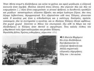  Η πλατεία Μοχάμεντ
Άλι στην Αλεξάνδρεια.
Εκεί βρίσκονταν το
ελληνικό προξενείο και
πολλές σημαντικές
ελληνικές επιχειρήσεις.
Τέλη του 19ου αιώνα.
Ήταν πάντα σνομπ η Αλεξάνδρεια, και κείνα τα χρόνια, και αφού μεγάλωσα, η ελληνική
κοινωνία ήταν λαμπρή, πλούσια, κλειστή στους ξένους, που γύρευαν πώς και πώς να
εισχωρήσουν [...]. Λίγοι ξένοι εισχωρούσαν, οι γενικοί πρόξενοι, οι διευθυντές τραπεζών
και μεγάλων καταστημάτων, ολίγιστοι Εβραίοι, και ακόμα λιγότεροι Σύριοι, που τους
λέγαμε λεβαντίνους, περιφρονητικά. Ό,τι εξαρτούνταν από τους Έλληνες, γίνουνταν
καλά. Η κοινότης μας ήταν η σπουδαιότερη και η καλύτερη. Εκκλησίες, σχολεία,
νοσοκομείο, όλα τα συντηρούσε η κοινότης, και οι πλούσιοι Έλληνες έδιναν αφθόνως.
Στα χωριά (χωριά λέγονταν οι πόλεις του εσωτερικού, έξω από το Κάιρο και την
Αλεξάνδρεια), οι Έλληνες ήταν παντού οι ισχυρότεροι. Τους καλούς τύπους του
μπαμπακιού τούς είχαν καλλιεργήσει και φτιάσει Έλληνες.
Πηνελόπη Δέλτα, Πρώτες ενθυμήσεις, γύρω στο 1932
 