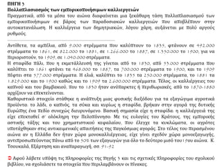 ΠΗΓΗ 3
Πολλαπλασιασμός των εμπορικοποιήσιμων καλλιεργειών
Πραγματικά, από τα μέσα του αιώνα διαφαίνεται μια ξεκάθαρη τάση πολλαπλασιασμού των
εμπορικοποιήσιμων σε βάρος των παραδοσιακών καλλιεργειών που αποβλέπουν στην
αυτοκατανάλωση. Η καλλιέργεια των δημητριακών, λόγου χάρη, αυξάνεται με πολύ αργούς
ρυθμούς.
…………………………………………………………………………………………
Αντίθετα, τα αμπέλια, από 9.000 στρέμματα που καλύπτουν το 1835, φτάνουν σε 492.000
στρέμματα το 1861, σε 822.000 το 1881, σε 1.266.000 το 1887, σε 1.350.000 το 1900, για να
περιοριστούν, το 1909, σε 1.040.000 στρέμματα.
Η σταφίδα πάλι, που η εκμετάλλευσή της γίνεται από το 1830, από 53.000 στρέμματα που
καλύπτει το 1861 φτάνει τα 468.000 το 1887, τα 700.000 στρέμματα το 1900, και το 1909
πέφτει στα 577.000 στρέμματα. Η ελιά, καλύπτει το 1835 τα 250.000 στρέμματα, το 1881 τα
1.829.000 και το 1900 καθώς και το 1909 τα 2.600.000 στρέμματα. Τέλος, οι καλλιέργειες του
καπνού και του βαμβακιού, που το 1830 ήταν ανύπαρκτες ή περιθωριακές, από το 1870-1880
αρχίζουν να επεκτείνονται.
Καθοριστικό στοιχείο στάθηκε η ανάπτυξη μιας φυσικής διεξόδου για τα εξαγώγιμα αγροτικά
προϊόντα: το λάδι, ο καπνός, τα σύκα και κυρίως η σταφίδα, βρήκαν στην αγορά της δυτικής
Ευρώπης ένα πεδίο συνεχώς διευρυνόμενο. Βασική σημασία είχε η σταφίδα: η καλλιέργειά της
είχε επεκταθεί σ’ ολόκληρη την Πελοπόννησο: Με τις ευλογίες του Κράτους, της εμπορικής
αστικής τάξης και του χρηματιστικού κεφαλαίου, που έλεγχε τα κυκλώματα, οι αγρότες
υποτάχθηκαν στις αντικειμενικές απαιτήσεις της παγκόσμιας αγοράς. Στο τέλος του περασμένου
αιώνα αν η Ελλάδα δεν ήταν χώρα μονοκαλλιέργειας, είχε γίνει σχεδόν χώρα μονοεξαγωγής,
αντιπροσωπεύοντας πάνω από το 50% των εξαγωγών για όλο το δεύτερο μισό του19ου αιώνα. Κ.
Τσουκαλά, Εξάρτηση και αναπαραγωγή, σσ. 91-92
 Αφού λάβετε υπόψη τις πληροφορίες της πηγής 3 και τις σχετικές πληροφορίες του σχολικού
βιβλίου, να σχολιάσετε τα στοιχεία που περιλαμβάνουν οι πίνακες.
 