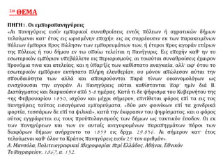 2ο ΘΕΜΑ
ΠΗΓΗ1. Οι εμποροπανηγύρεις
«Αι πανηγύρεις εισίν εμπορικοί συναθροίσεις εντός πόλεων ή αγροτικών δήμων
τελούμενοι κατ' έτος εις ωρισμένην εποχήν, εις ας συρρέουσιν εκ των παρακειμένων
πόλεων έμποροι προς πώλησιν των εμπορευμάτων των, ή έτεροι προς αγοράν ετέρων
της πόλεως ή του δήμου εν τω οποίω τελείται η πανήγυρις. Εις εποχήν καθ' ην το
εσωτερικόν εμπόριον υπεβάλλετο εις περιορισμούς, αι τοιαύται συναθροίσεις έχαιρον
προνόμια τινα και ατελείας, και η ύπαρ'ξίς των καθίστατο αναγκαία, αλλ' αφ' ότου το
εσωτερικόν εμπόριον εκτήσατο πλήρη ελευθερίαν, ου μόνον απώλεσαν αύται την
σπουδαιότητα των αλλά και αποκρούονται παρά τίνων οικονομολόγων ως
ενισχύουσαι την αγοράν. Αι πανηγύρεις αύται καθίστανται παρ’ ημίν διά Β.
Διατάγματος και διαρκούσιν από 3-8 ημέρας. Κατά τι δε ψήφισμα του Κυβερνήτου της
4ης Φεβρουαρίου 1830, ισχύον και μέχρι σήμερον, επιτίθεται φόρος επί τα εις τας
πανηγύρεις ταύτας εισαγόμενα εμπορεύματα, «δύο μεν φοινίκων επί τα χονδρικά
φορτία, τεσσάρων δε επί τα ψιλικά», κατά την έκφρασιν του ψηφίσματος, και ο φόρος
ούτος εγγράφεται εις τους προϋπολογισμούς των δήμων ως τακτικόν έσοδον. Οι εκ
των πανηγύρεων και των εν αυταίς ανεγειρομένων παραπηγμάτων πόροι των
διαφόρων δήμων ανήρχοντο το 1859 εις δρχμ. 29.836. Αι σήμερον κατ' έτος
τελούμενοι καθ' όλον το Κράτος πανηγύρεις εισίν 29 τον αριθμόν».
Α. Μανσόλα, Πολιτειογραφικαί πληροφορίαι περί Ελλάδος, Αθήναι, Εθνικόν
Τυπογραφείον, 1867, α. 132.
 