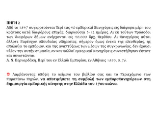 ΠΗΓΗ 2
Από το 1847 συγκροτούνται περί τας 40 εμπορικαί πανηγύρεις εις διάφορα μέρη του
κράτους κατά διαφόρους εποχάς, διαρκούσαι 3-12 ημέρας. Αι εκ τούτων πρόσοδοι
των διαφόρων δήμων ανέρχονται εις 40.000 δρχ. περίπου. Αι πανηγύρεις αύται
άλλοτε παρέσχον σπουδαίας υπηρεσίας, σήμερον όμως ένεκα της ελευθερίας, ης
απολαύει το εμπόριον, και της αναπτύξεως των μέσων της συγκοινωνίας, δεν έχουσι
πλέον την αυτήν σημασία, αν και πολλαί εμπορικαί πανηγύρεις συνεστήθησαν έκτοτε
και συνιστώνται.
Α. Ν. Βερναρδάκη, Περί του εν Ελλάδι Εμπορίου, εν Αθήναις 1885, σ. 76.
 Λαμβάνοντας υπόψη το κείμενο του βιβλίου σας και το περιεχόμενο των
παραπάνω πηγών, να αποτιμήσετε τη συμβολή των εμποροπανηγύρεων στη
δημιουργία εμπορικής κίνησης στην Ελλάδα του 19ου αιώνα.
 