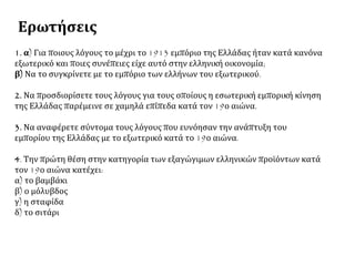 Ερωτήσεις
1. α) Για ποιους λόγους το μέχρι το 1913 εμπόριο της Ελλάδας ήταν κατά κανόνα
εξωτερικό και ποιες συνέπειες είχε αυτό στην ελληνική οικονομία;
β) Να το συγκρίνετε με το εμπόριο των ελλήνων του εξωτερικού.
2. Να προσδιορίσετε τους λόγους για τους οποίους η εσωτερική εμπορική κίνηση
της Ελλάδας παρέμεινε σε χαμηλά επίπεδα κατά τον 19ο αιώνα.
3. Να αναφέρετε σύντομα τους λόγους που ευνόησαν την ανάπτυξη του
εμπορίου της Ελλάδας με το εξωτερικό κατά το 19ο αιώνα.
4. Την πρώτη θέση στην κατηγορία των εξαγώγιμων ελληνικών προϊόντων κατά
τον 19ο αιώνα κατέχει:
α) το βαμβάκι
β) ο μόλυβδος
γ) η σταφίδα
δ) το σιτάρι
 