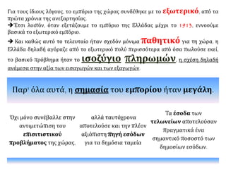 Για τους ίδιους λόγους, το εμπόριο της χώρας συνδέθηκε με το εξωτερικό, από τα
πρώτα χρόνια της ανεξαρτησίας.
Έτσι λοιπόν, όταν εξετάζουμε το εμπόριο της Ελλάδας μέχρι το 1913, εννοούμε
βασικά το εξωτερικό εμπόριο.
 Και καθώς αυτό το τελευταίο ήταν σχεδόν μόνιμα παθητικό για τη χώρα, η
Ελλάδα δηλαδή αγόραζε από το εξωτερικό πολύ περισσότερα από όσα πωλούσε εκεί,
το βασικό πρόβλημα ήταν το ισοζύγιο πληρωμών, η σχέση δηλαδή
ανάμεσα στην αξία των εισαγωγών και των εξαγωγών.
Παρ' όλα αυτά, η σημασία του εμπορίου ήταν μεγάλη.
Όχι μόνο συνέβαλλε στην
αντιμετώπιση του
επισιτιστικού
προβλήματος της χώρας,
αλλά ταυτόχρονα
αποτελούσε και την πλέον
αξιόπιστη πηγή εσόδων
για τα δημόσια ταμεία
Τα έσοδα των
τελωνείων αποτελούσαν
πραγματικά ένα
σημαντικό ποσοστό των
δημοσίων εσόδων.
 