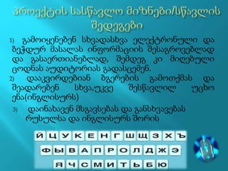 1) გამოიყენებენ სხვადასხვა ელექტრონული და
ბეჭდურ მასალას ინფორმაციის შესაგროვებლად
და გასაერთიანებლად, შემდეგ კი მიღებული
ცოდნას აუდიტორიას გადასცემენ.
2) დააკვირდებიან ბგერების გამოთქმას და
შეადარებენ სხვა,უკვე შესწავლილ უცხო
ენა(ინგლისურს)
3) დაინახავენ მსგავსებას და განსხვავებას
რუსულსა და ინგლისურს შორის
 