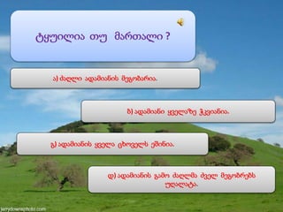 ტყუილია თუ მართალი ?
ა) ძაღლი ადამიანის მეგობარია.
ბ) ადამიანი ყველაზე ჭკვიანია.
გ) ადამიანის ყველა ცხოველს ეშინია.
დ) ადამიანის გამო ძაღლმა ძველ მეგობრებს
უღალატა.
 