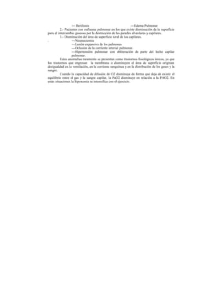 --- Beriliosis ---Edema Pulmonar
2.- Pacientes con enfisema pulmonar en los que existe disminución de la superficie
para el intercambio gaseoso por la destrucción de las paredes alveolares y capilares.
3.- Disminución del área de superficie toral de los capilares.
. ---Neumectomia
---Lesión expansiva de los pulmones
---Oclusión de la corriente arterial pulmonar.
---Hipertensión pulmonar con obliteración de parte del lecho capilar
pulmonar.
Estas anomalías raramente se presentan como trastornos fisiológicos únicos, ya que
los trastornos que engrosan la membrana o disminuyen el área de superficie originan
desigualdad en la ventilación, en la corriente sanguínea y en la distribución de los gases y la
sangre.
Cuando la capacidad de difusión de O2 disminuye de forma que deja de existir el
equilibrio entre el gas y la sangre capilar, la PaO2 disminuye en relación a la PAO2. En
estas situaciones la hipoxemia se intensifica con el ejercicio.
 