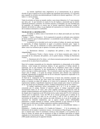 La tensión superficial tiene importancia en el mantenimiento de la apertura
alveolar lo que se expresa en la Ley de Laplace que manifiesta que la presión ( P ) necesaria
para expandir los alvéolos esta determinada por el doble de la tensión superficial ( TS ) y el
radio ( r ) de los alvéolos.
P= 2TS/r
Todos los alvéolos no tienen un tamaño similar y unos tienen diámetros 4 o 5 veces mayores
que otros, por lo que teniendo en cuanta la Ley de Laplace y asumiendo que la tensión
superficial permanece constante, los alvéolos mayores se distienden con mas facilidad que
los pequeños; sin embargo se conoce que la tensión superficial disminuye cuando el
diámetro del alvéolo se reduce, lo que depende de la presencia en el interior de los alvéolos
de la sustancia tensioactiva o surfactante.
TRABAJO DE LA RESPIRACIÓN.-
El trabajo se define como el movimiento de un objeto provocado por una fuerza
aplicada al mismo.
( Trabajo = Fuerza x Distancia ). En la respiración la presión es utilizada como sinónimo
de fuerza mientras que el volumen pulmonar es considerado como la distancia. ( Trabajo =
Presión x Volumen ).
La potencia es la velocidad con la cual se realiza el trabajo, de manera que durante
la respiración, el trabajo respiratorio es igual a la potencia necesaria para lograr la
ventilación. Para que la ventilación se realice efectivamente los músculos respiratorios
deben vencer las resistencia que se oponen a la misma, que incluyen:
1.- Resistencias elásticas o compliance del pulmón y tórax ( Trabajo de
Adaptabilidad ).
2.- Resistencia Tisular o fuerza viscosa.- es la fuerza necesaria para vencer la
viscosidad de las estructuras del pulmón y de la pared torácica. (Trabajo de Resistencia
Tisular).
3.- Resistencia de la Vía Aérea.- es la fuerza necesaria para permitir el paso del aire
a través de la vía aérea hacia los pulmones.
Parte de la energía consumida por los músculos inspiratorios es almacenada en los tejidos
elásticos como energía de resistencia elástica, lo que garantiza el trabajo durante la
espiración, por lo que mientras mas elevada sea la compliance mayor será la energía
disponible para la espiración, la que normalmente no requiere de un trabajo muscular
activo, sino que se realiza pasivamente. Por el contrario cuanto mas baja es la compliance
mayor será el trabajo y el gasto de energía necesarios para efectuar una respiración
profunda, dependiendo la espiración del uso de los músculos respiratorios implicados en la
misma. (Trabajo de Adaptabilidad).
Al final de la inspiración las vías intratorácicas se hacen mas estrechas causando una
mayor resistencia al flujo de gas; para vencer este aumento de la resistencia de las vías
aéreas se necesita un gasto de energía en el inicio de la espiración, de forma que las
respiraciones rápidas y superficiales requieren de mayor energía para vencer la resistencia
de las vías aéreas que las profundas y lentas. (Trabajo de Resistencia de las Vías Aéreas ).
El trabajo respiratorio utiliza normalmente del 2 al 3 % de la energía total
consumida por el cuerpo. Durante el ejercicio intenso el trabajo respiratorio puede
incrementarse hasta en 25 veces, pero como también aumenta la producción total de
energía, proporcionalmente solo aumenta hasta el 5%. En los individuos sanos el consumo
de oxigeno por el organismo es de 250 ml/min de los cuales menos del 5% (12,5 ml/min) se
utilizan para la respiración. Cerca del 90% de la energía gastada para el trabajo de la
respiración se pierde como calor en las vías aéreas y solo el 10% se utiliza para el
movimiento de los gases, lo que expresa una mala eficiencia en el uso de la energía que
consumen los músculos respiratorios, que se agrava cuando existen enfermedades
pulmonares y cuando aumenta el volumen minuto pulmonar ya que entonces el 5% del
oxigeno que se utiliza para el trabajo respiratorio aumenta exponencialmente.
El movimiento de los músculos respiratorios debe vencer la retractibilidad elástica o
elastancia
[Elastancia = Cambio de presión ( P )/ Cambio de Volumen ( V )], la resistencia a la
deformación de los tejidos o resistencia viscosa y la resistencia al flujo de gases. La energía
que se requiere para vencer la resistencia viscosa es muy pequeña y en la práctica no se
toma en cuenta, de manera que la resistencia al flujo se considera equivalente al trabajo
empleado en el movimiento de gas. El trabajo empleado para vencer la resistencia al flujo
(TRF) puede calcularse por la siguiente formula:
 