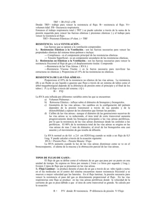 TRF = 2R (Vt)2 x FR
Donde: TRF= trabajo para vencer la resistencia al flujo. R= resistencia al flujo. Vt=
volumen tidal. FR= frecuencia respiratoria.
Entonces el trabajo respiratorio total ( TRT ) se puede calcular a través de la suma de la
presión requerida para vencer las fuerzas elásticas ( presiones elásticas ) y el trabajo para
vencer la resistencia al flujo.
TRT= Presiones Elásticas ( P elast. ) + TRF
RESISTENCIA A LA VENTILACIÓN.-
Las fuerzas que se oponen a la ventilación comprenden:
1.- Resistencias Elásticas a la Ventilación.- son las fuerzas necesarias para vencer las
propiedades elásticas del sistema tórax-pulmon e incluye:
--- Compliance.- es el componente principal de las resistencias elásticas.
--- Tensión Superficial.- es un componente secundario de las resistencias elásticas.
2.- Resistencias no Elásticas a la Ventilación.- son las fuerzas necesarias para vencer la
resistencia friccional al flujo de gas y el desplazamiento tisular. Comprende:
---Resistencia de las Vías Aéreas. ( RVA ).
---Resistencia Viscosa Tisular. ( es la fuerza necesaria para movilizar las
estructuras no elásticas ). Proporciona el 15% de las resistencias no elásticas.
RESISTENCIA DE LAS VÍAS AÉREAS.-
Proporciona el 85% de la resistencia no elástica de las vías aéreas. La resistencia
(R) a un fluido ya sea liquido o gaseoso que fluye a través de un sistema de tubos como el
árbol traquebronquial depende de la diferencia de presión entre el principio y el final de los
tubos ( P ) y el flujo a través del sistema. ( Q )
R= P/Q
La RVA esta influida por diferentes variables entra las que se encuentran:
a) Volumen Pulmonar.-
b) Retroceso Elástico.- influye sobre el diámetro de bronquios y bronquiolos.
c) Geometría de las vías aéreas.- los cambios en la configuración del pulmón
dependen de la presión transmural a través de sus paredes y de la
distensibilidad y espesor de los elementos que forman las paredes.
d) Calibre de las vías aéreas.- aunque el diámetro de las generaciones sucesivas de
las vías aéreas se va reduciendo, el área total de corte transversal aumenta
progresivamente desde los bronquios principales a las vías aéreas periféricas,
por lo que la resistencia de las vías aéreas disminuye desde las centrales a las
periféricas. El 80% de la resistencia total de las vías aéreas se origina en las
vías aéreas de mas 2 mm de diámetro; al nivel de los bronquiolos esta casi
ausente y el movimiento de gas resulta de difusión.
La RVA normal es de 0,6 a 2,4 cm H2O/l/seg cuando se mide a un flujo de 0,5
l/seg. Y puede calcular a través de la ecuación siguiente:
RVA = Presión Pico – Presión Meseta / Flujo
La RVA aumenta cuando la luz de las vías aéreas disminuye como se ve en el
broncoespasmo, el edema de la mucosa y la obstrucción parcial de las vías aéreas.
TIPOS DE FLUJO DE GASES.-
El flujo de gas se define como el volumen de un gas que pasa por un punto en una
unidad de tiempo. Se expresa en litros por minuto ( l/min ) o litros por segundo ( l/seg ).
Existen 2 tipos de flujo que se presentan en las vías aéreas.
1.- Flujo Laminar.- se produce durante el paso de un gas a través de un tubo rígido y recto;
en el las moléculas en el centro del sistema encuentran menor resistencia friccional y se
mueven a mayor velocidad que las laterales. En el flujo laminar, la presión necesaria para
vencer la resistencia al paso del gas es directamente proporcional al flujo. En las vías
respiratorias este flujo se produce en las vías aéreas periféricas donde la velocidad de la
corriente de gas es poca debido a que el área de corte transversal es grande. Se calcula por
la ecuación:
R = P/V donde: R=resistencia. P=diferencia de presión V=Flujo
 