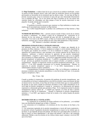 2.- Flujo Turbulento.- se debe al paso de un gas a través de un conducto ramificado; ocurre
un patrón de flujo desigual, brusco, rudo, pues todas las moléculas chocan con las paredes
provocando un incremento de la resistencia que las afecta a todas. En este tipo de flujo la
presión necesaria para vencer la resistencia al paso del gas esta relacionada directamente
con el cuadrado del flujo. En la vías aéreas este flujo se produce en las vías aéreas mas
centrales donde las velocidades son altas porque el área de sección transversal es mas
pequeño. Se puede calcular por la ecuación:
R = P/V2
El gradiente de presión necesario para mantener un flujo turbulento es mucho mas
amplio que el necesitado para mantener un flujo laminar.
En el árbol traqueobronquial se produce una combinación de flujo laminar y flujo
turbulento.
NUMERO DE REYNOLD ( NR ).- permite conocer cuando el flujo a través de un sistema
es laminar o turbulento. Se obtiene a partir de la conjugación de variaciones en el
diámetro de las vías aéreas, la velocidad del paso del aire, la densidad del gas y la
viscosidad. Si el valor es de 2000 o mayor, el flujo en el sistema debe ser fundamentalmente
turbulento, mientras que si esta por debajo de estas cifras debe predominar el flujo laminar.
NR= diámetro x velocidad x densidad/ viscosidad.
PRESIONES INTRAPLEURAL E INTRAPULMONAR.-
Los pulmones tienen una tendencia elástica constante al colapso que depende de la
presencia de fibras elásticas ( 1/3 de la tendencia al colapso ) y de la tensión superficial de
los líquidos que recubren los alvéolos ( 2/3 de la tendencia al colapso ) que tienden a
separarlos de la pared torácica y que asociadas a los vectores opuestos de las fuerzas de la
elastancia pulmonar y torácica, provocan la aparición de una presión intrapleural
subatmosférica ( negativa ) que es igual a la presión intratorácica y que a su vez impide
que se produzca el colapso pulmonar. A nivel de la capacidad residual funcional ( CRF ) la
presión intrapleural se mantiene alrededor de – 5 cmH2O ( comparada con la atmosférica )
lo que provoca un gradiente de presión entre el espacio alveolar y el pulmón o presión
transpulmonar. Durante la inspiración normal la presión intrapleural desciende de – 5 cm
H2O a – 9 cm H2O causando incremento de la presión transpulmonar. Durante la
espiración la presión intrapleural regresa a – 5 cm H2O, manteniéndose a nivel
subatmosférico durante el reposo ventilatorio.
Conceptualmente la presión transpulmonar ( Ptp ) es la diferencia o gradiente de
presiones existentes entre la presión atmosférica ( a nivel de la boca )( P atm. ) y la presión
negativa intrapleural. ( Ppl ).
Ptp = P atm – Ppl
Cuando se produce la inspiración, el aumento del gradiente de presión transpulmonar que
es atmosférica en la boca y subatmosférica a nivel de los alvéolos, causa movimiento del gas
al interior de las vías aéreas; el aire fluye de la boca al alvéolo hasta que no existe gradiente
de presión, lo que ocurre cuando las presiones alveolares se han vuelto atmosféricas en un
nivel dado de presión intrapleural o cuando la resistencia a la deformación del aparato
respiratorio es demasiado grande para permitir el flujo. En la inspiración normal la presión
intrapulmonar alcanza valores de – 3 cmH2O que regresan a la línea de base o presión
atmosférica al final de la inspiración. Durante la espiración la presión intrapulmonar
aumenta a +3 cm H2O que regresa al final de la misma a los valores basales de presión
atmosférica.
DISTRIBUCION DE LA VENTILACIÓN.-
La ventilación no se distribuye de forma uniforme en los pulmones, y en realidad
tiene una distribución desigual que se debe a 3 factores:
1.- Las variaciones en la compliance y la resistencia de las vías aéreas en las bases y los
vértices.
2.- Las variaciones regionales de la presión transpulmonar a través del tracto respiratorio.-
en posición vertical el gradiente de presión transpulmonar es mayor en los vértices que en
las bases, lo que depende del peso del pulmón, del efecto de la gravedad sobre el sistema ( el
flujo es mayor en áreas dependientes ), del apoyo del pulmón y del hilio y del contenido
abdominal. Debido a esto los alvéolos en los vértices tienen mayor volumen e nivel de CRF
que en las bases.
 
