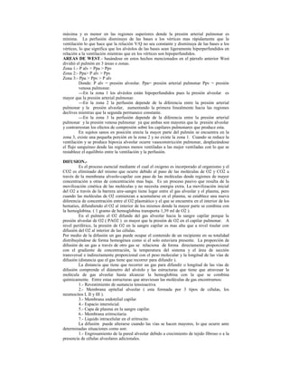 máxima y es menor en las regiones superiores donde la presión arterial pulmonar es
mínima. La perfusión disminuye de las bases a los vértices mas rápidamente que la
ventilación lo que hace que la relación V/Q no sea constante y disminuya de las bases a los
vértices, lo que significa que los alvéolos de las bases sean ligeramente hiperperfundidos en
relación a la ventilación mientras que en los vértices son hipoperfundidos.
AREAS DE WEST.- basándose en estos hechos mencionados en el párrafo anterior West
dividió el pulmón en 3 áreas o zonas.
Zona 1:- P alv > Ppa > Ppv
Zona 2:- Ppa> P alv > Ppv
Zona 3:- Ppa > Ppv > P alv
Donde: P alv = presión alveolar. Ppa= presión arterial pulmonar Ppv = presión
venosa pulmonar.
---En la zona 1 los alvéolos están hipoperfundidos pues la presión alveolar es
mayor que la presión arterial pulmonar.
---En la zona 2 la perfusión depende de la diferencia entre la presión arterial
pulmonar y la presión alveolar, aumentando la primera linealmente hacia las regiones
declives mientras que la segunda permanece constante.
---En la zona 3 la perfusión depende de la diferencia entre la presión arterial
pulmonar y la presión venosa pulmonar ya que ambas son mayores que la presión alveolar
y contrarrestan los efectos de compresión sobre los capilares pulmonares que produce esta.
En sujetos sanos en posición erecta la mayor parte del pulmón se encuentra en la
zona 3, existe una pequeña porción en la zona 2 y no existe la zona 1. Cuando se reduce la
ventilación y se produce hipoxia alveolar ocurre vasoconstricción pulmonar, desplazándose
el flujo sanguíneo desde las regiones menos ventiladas a las mejor ventiladas con lo que se
restablece el equilibrio entre la ventilación y la perfusión.
DIFUSION.-
Es el proceso esencial mediante el cual el oxigeno es incorporado al organismo y el
CO2 es eliminado del mismo que ocurre debido al paso de las moléculas de O2 y CO2 a
través de la membrana alveolo-capilar con paso de las moléculas desde regiones de mayor
concentración a otras de concentración mas baja. Es un proceso pasivo que resulta de la
movilización cinética de las moléculas y no necesita energía extra. La movilización inicial
del O2 a través de la barrera aire-sangre tiene lugar entre el gas alveolar y el plasma, pero
cuando las moléculas de O2 comienzan a acumularse en el plasma, se establece una nueva
diferencia de concentración entre el O2 plasmático y el que se encuentra en el interior de los
hematies, difundiendo el O2 al interior de los mismos donde la mayor parte se combina con
la hemoglobina. ( 1 gramo de hemoglobina transporta 1,39 ml de O2 ).
En el pulmón el O2 difunde del gas alveolar hacia la sangre capilar porque la
presión alveolar de O2 ( PAO2 ) es mayor que la presión de O2 en el capilar pulmonar. A
nivel periférico, la presión de O2 en la sangre capilar es mas alta que a nivel tisular con
difusión del O2 al interior de las células.
Por medio de la difusión un gas puede ocupar el contenido de un recipiente en su totalidad
distribuyéndose de forma homogénea como si el solo estuviera presente. La proporción de
difusión de un gas a través de otro gas se relaciona de forma directamente proporcional
con el gradiente de concentración, la temperatura del sistema y el área de sección
transversal e indirectamente proporcional con el peso molecular y la longitud de las vías de
difusión (distancia que el gas tiene que recorrer para difundir ).
La distancia que tiene que recorrer un gas para difundir o longitud de las vías de
difusión comprende el diámetro del alvéolo y las estructuras que tiene que atravesar la
molécula de gas alveolar hasta alcanzar la hemoglobina con la que se combina
químicamente. Entre estas estructuras que atraviesan las moléculas de gas encontramos:
1.- Revestimiento de sustancia tensioactiva.
2.- Membrana epitelial alveolar ( esta formada por 3 tipos de células, los
neumocitos I, II y III ).
3.- Membrana endotelial capilar
4.- Espacio intersticial.
5.- Capa de plasma en la sangre capilar.
6.- Membrana eritrocitaria.
7.- Liquido intracelular en el eritrocito.
La difusión puede alterarse cuando las vías se hacen mayores, lo que ocurre ante
determinadas situaciones como son:
1.- Engrosamiento de la pared alveolar debido a crecimiento de tejido fibroso o a la
presencia de células alveolares adicionales.
 