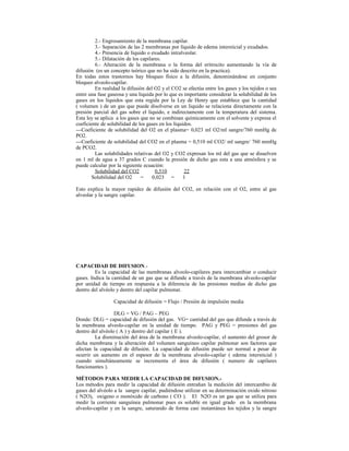 2.- Engrosamiento de la membrana capilar.
3.- Separación de las 2 membranas por líquido de edema intersticial y exudados.
4.- Presencia de líquido o exudado intralveolar.
5.- Dilatación de los capilares.
6.- Alteración de la membrana o la forma del eritrocito aumentando la vía de
difusión (es un concepto teórico que no ha sido descrito en la practica).
En todas estos trastornos hay bloqueo físico a la difusión, denominándose en conjunto
bloqueo alveolo-capilar.
En realidad la difusión del O2 y el CO2 se efectúa entre los gases y los tejidos o sea
entre una fase gaseosa y una liquida por lo que es importante considerar la solubilidad de los
gases en los líquidos que esta regida por la Ley de Henry que establece que la cantidad
( volumen ) de un gas que puede disolverse en un liquido se relaciona directamente con la
presión parcial del gas sobre el liquido, e indirectamente con la temperatura del sistema.
Esta ley se aplica a los gases que no se combinan químicamente con el solvente y expresa el
coeficiente de solubilidad de los gases en los líquidos.
---Coeficiente de solubilidad del O2 en el plasma= 0,023 ml O2/ml sangre/760 mmHg de
PO2.
---Coeficiente de solubilidad del CO2 en el plasma = 0,510 ml CO2/ ml sangre/ 760 mmHg
de PCO2.
Las solubilidades relativas del O2 y CO2 expresan los ml del gas que se disuelven
en 1 ml de agua a 37 grados C cuando la presión de dicho gas esta a una atmósfera y se
puede calcular por la siguiente ecuación:
Solubilidad del CO2 0,510 22
Solubilidad del O2 = 0,023 = 1
Esto explica la mayor rapidez de difusión del CO2, en relación con el O2, entre al gas
alveolar y la sangre capilar.
CAPACIDAD DE DIFUSION.-
Es la capacidad de las membranas alveolo-capilares para intercambiar o conducir
gases. Indica la cantidad de un gas que se difunde a través de la membrana alveolo-capilar
por unidad de tiempo en respuesta a la diferencia de las presiones medias de dicho gas
dentro del alvéolo y dentro del capilar pulmonar.
Capacidad de difusión = Flujo / Presión de impulsión media
DLG = VG / PAG – PEG
Donde: DLG = capacidad de difusión del gas. VG= cantidad del gas que difunde a través de
la membrana alveolo-capilar en la unidad de tiempo. PAG y PEG = presiones del gas
dentro del alvéolo ( A ) y dentro del capilar ( E ).
La disminución del área de la membrana alveolo-capilar, el aumento del grosor de
dicha membrana y la alteración del volumen sanguíneo capilar pulmonar son factores que
afectan la capacidad de difusión. La capacidad de difusión puede ser normal a pesar de
ocurrir un aumento en el espesor de la membrana alveolo-capilar ( edema intersticial )
cuando simultáneamente se incrementa el área de difusión ( numero de capilares
funcionantes ).
MÉTODOS PARA MEDIR LA CAPACIDAD DE DIFUSION.-
Los métodos para medir la capacidad de difusión entrañan la medición del intercambio de
gases del alvéolo a la sangre capilar, pudiéndose utilizar en su determinación oxido nitroso
( N2O), oxigeno o monóxido de carbono ( CO ). El N2O es un gas que se utiliza para
medir la corriente sanguínea pulmonar pues es soluble en igual grado en la membrana
alveolo-capilar y en la sangre, saturando de forma casi instantánea los tejidos y la sangre
 