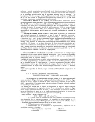 pulmonar y además su captación no esta limitada por la difusión, sino por el volumen de la
corriente sanguínea por minuto. El O2 y el CO son mucho mas solubles en la sangre que
en la membrana alveolo-capilar por la asociación química entre los mismos y la
hemoglobina. Un litro de sangre con hemoglobina normal puede combinarse con 200 ml de
O2 ó CO, pero cuando la hemoglobina inicialmente no contiene ni O2 ni CO, puede
combinarse entonces con cantidades mayores de los normal.
1.- Capacidad de Difusión de O2.- ( DO2) esta medición tiene limitaciones pues la
corriente de sangre venosa que pasa a través de los capilares pulmonares no esta totalmente
libre de O2, pero al combinarse con O2 adicional, la PO2 entre el gas y la sangre se
equilibran. Para medir la DO2 es necesario conocer la PO2 de la sangre venosa. Como la
velocidad de difusión de la sangre depende de la diferencia entre el O2 del gas alveolar y el
de la sangre, al intercambiarse el O2 en las membranas capilares, se eleva la Po2 capilar,
acortándose la diferencia entre la PO2 capilar y la Alveolar, retardándose la velocidad de
difusión.
2.- Capacidad de Difusión del CO ( DCO ).- el CO puede ser mortal si se combina con
una cantidad importante de hemoglobina, ya que el grado de captación, transporte y
liberación de O2 disminuyen hasta niveles peligrosamente bajas. Una presión parcial de
CO de 0,46 Torr ( 0,065 % de CO ) satura el mismo porcentaje de hemoglobina que la
presión parcial de oxigeno de 100 Torr ( 14 % de O2 ). El CO a cualquier concentración
cercano a una molécula de hemoglobina queda unido a ella en forma tal que la presión
parcial del CO disuelto en la sangre disminuye de forma importante acercándose a 0
incluso en el extremo del capilar pulmonar. La captación del CO no esta limitada por el
flujo y aunque la corriente sanguínea sea interrumpida por breves periodos, la transferencia
de CO por difusión continua. La inhalación de bajas concentraciones de CO ( 0,3 % ) en
una sola respiración o durante 1 o 2 min no son peligrosos.
La utilización del CO para la medición de la capacidad de difusión tiene las ventajas de que
la concentración del CO en sangre venosa se acerca tanto a cero ( excepto en fumadores
crónicos ) que no es necesario su medición y además el CO tiene una afinidad por la
hemoglobina que es de 210 veces la del O2.
Prueba de la Respiración Unica: se realiza la inspiración de una concentración baja de CO
( 0,3 % ) lo que posibilita que los pulmones reciban unos 10 ml de CO, seguido de un apnea
de 10 segundos durante los cuales parte del CO sale del gas alveolar y entra a la sangre.
Teóricamente si todo el gas difundiera hacia la sangre y después se distribuyera en un
volumen de 5 litros de sangre, cada 100 ml de sangre contendría 0,2 ml de CO, por tanto
cuanto
mayor sea la capacidad de difusión, mayor cantidad de CO recibirá la sangre en los 10
segundos.
DCO = ml de CO liberados a la sangre por minuto
Presión CO alveolar media – Presión de CO capilar media
Para la aplicación de esta formula es necesario conocer los ml de CO que pasan a la
sangre procedente del gas alveolar, lo que puede calcularse midiendo el % de CO en el gas
alveolar al inicio y al final del periodo de apnea, conociendo el volumen del gas alveolar
(CRF) y la presión de CO alveolar media, pues la presión de CO capilar pulmonar media es
tan pequeña que pueda omitirse.
Las ventajas del método son la rapidez de realización, la sencillez pues el paciente
solamente inhala y detiene la respiración durante 10 seg y los análisis se realizan en el gas
por lo que no se necesitan muestras de sangre. Como desventajas se señalan que el CO no
es un gas fisiológico, la apnea no es un estado respiratorio normal y en el paciente con
dificultad respiratoria es difícil detener la respiración durante 10 seg.
Valores normales: DCO = 25 ml/min/Torr
DO2 = DCO x 1,25 ( 31 ml/min/Torr )
La DCO puede variar en dependencia de la talla corporal ( hay diferencias en la
zona disponible para el intercambio gaseoso ), la posición ( en posición supina es 25%
mayor que en posición erecta ), la PO2 capilar ( la DCO es mayor cuando la PO2 es menor )
y la cantidad de hemoglobina contenida en 100 ml de sangre capilar.
La DCO puede encontrarse disminuida en:
1.- Enfermedades que se acompañan de engrosamiento y separación de las
membranas capilares y alveolares.
---Fibrosis pulmonar o intersticial. ---Asbestosis
---Sarcoidosis ---Esclerodermia
 