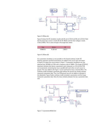 10
freq Idrain.i Vd
0.0000 Hz 61.38 mA 2.993 V
Figure 5. DCbias.dsn
Figure 6 shows the DC simulation results with Ra set to 33 kΩ and Rb set to 6.8 kΩ. Note
that the drain bias current is nearly 60 mA (61.38mA) and the drain voltage is nearly
3 Volt (2.993V). This is close enough to the target bias values.
An s-parameter simulation is now possible on the biased nonlinear model. DC
blocking capacitors and 50 Ω terminations are added to the circuit input and output
of Figure 5 to obtain the circuit shown in Figure 7. S-parameter simulations are now
Figure 6. DCbias.dds
obtained from 100 MHz to 6 GHz with a frequency step of 10MHz. (The Avago ATF54143
datasheet indicates that device s-parameters were measured on a 20 mil thick PCB
and recommends connecting two vias in parallel with each other on each source to
ground. This was added to the Figure 7 circuit and found to have a minimal effect. The
nonlinear model simulated s-parameter data without the ground vias closely matches
measured s-parameter data. Thus, the PCB ground vias are not added as indicated in
the datasheet.) Figure 8 plots nonlinear model simulated s-parameters and the Avago
measured s-parameter data. Note the close similarity between the two s-parameter data
sets.
Figure 7. S-parametersModel.dsn
 