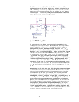 19
Figure 16 shows an equivalent circuit model of the Midi series air-wound inductor
supplied by CoilCraft with part number 1812SMS-27N. Notice the transmission line TL1
in the model. Using a transmission line in this model causes the model to diverge from
actual inductor performance at frequencies above self-resonance due to the nature of
transmission lines. A subcircuit (CC1812SMS) is now created with the 27 nH inductor
lumped equivalent circuit for use in the ampliﬁer circuit.
Figure 17. ATF54143amp1_1pH.dsn
The stabilized circuit is now updated with standard resistor values and the 27 nH
bias choke coil subcircuit from Figure 16 as shown in Figure 17. The parallel input load
resistor R1 is optimized to 278.7 Ω. A 240 Ω standard value resistor is used for the
parallel input load. The output parallel load resistor R2 optimized to 216 Ω. A 220 Ω
standard value resistor is used for the output parallel load. The series output load R3
optimized to 6.1 Ω. A 10 Ω standard value resistor is used for the series output load. The
feedback resistor R4 optimized to 547.4 Ω. A 620 Ω standard value resistor is used for
the feedback resistor as shown. Figure 5 shows that the 3.3V bias is ﬁrst fed through
a 5 Ω resistor R5 before being fed into the choke coil to drop the drain bias from the
3.3 V battery voltage to 3.0 V. Note in Figure 17 that the “cold” end of the 27 nH inductor
is connected in series with this 5 Ω resistor. The 3.3 V battery is not needed for the
s-parameter analysis, but the effects of the bias choke (27 nH inductor) is included in the
RF simulation. The bias choke and 5 Ω resistor series combination is bypassed with the
0.1 μF capacitor, C2, as shown in Figure 17. The battery is connected to the 5 Ω resistor
and 0.1 μF capacitor junction in the ﬁnal circuit. Thus, this node is grounded “RF-wise”
due to C2.
Layout parasitics that can wreak havoc on RF circuit performance include ground or lead
inductance and parasitic capacitance on the signal path. Minute amounts of ground or
lead inductance can cause a calculated unconditionally stable circuit to be unstable.
Ground inductance can also cause actual measured circuit gain to be signiﬁcantly
dissimilar to gain predicted with ideal s-parameter simulations. Resistive loading or
feedback is used to stabilize a transistor as discussed earlier. Parasitic inductance in the
ground or layout traces can effectively isolate such stabilizing circuits from the active
device. Parasitic ground inductance in a transistor source or emitter circuit is a form
of reactive series feedback that can cause unwanted oscillations. The circuit in Figure
17 includes parasitic ground inductance at the FET source terminal represented by the
lumped inductor L1. At this point in the design process, it is helpful to ﬁnd out how
sensitive the circuit may be to this unavoidable parasitic ground inductance. The circuit
in Figure 17 has virtually no parasitic ground inductance since the L1 inductance value
is set to 1 pH, but the inductor is inserted for the analysis. Later, this inductance will be
increased to determine what effects it has on ﬁnal circuit performance.
 