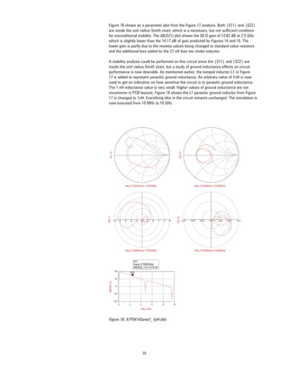 20
Figure 18 shows an s-parameter plot from the Figure 17 analysis. Both |S11| and |S22|
are inside the unit radius Smith chart, which is a necessary, but not sufﬁcient condition
for unconditional stability. The dB(S21) plot shows the 50 Ω gain of 13.82 dB at 2.5 GHz
which is slightly lower than the 14.17 dB of gain predicted by Figures 14 and 15. The
lower gain is partly due to the resistor values being changed to standard value resistors
and the additional loss added by the 27 nH bias tee choke inductor.
A stability analysis could be performed on this circuit since the |S11| and |S22| are
inside the unit radius Smith chart, but a study of ground inductance effects on circuit
performance is now desirable. As mentioned earlier, the lumped inductor L1 in Figure
17 is added to represent parasitic ground inductance. An arbitrary value of 1nH is now
used to get an indication on how sensitive the circuit is to parasitic ground inductance.
The 1 nH inductance value is very small. Higher values of ground inductance are not
uncommon in PCB layouts. Figure 19 shows the L1 parasitic ground inductor from Figure
17 is changed to 1nH. Everything else in the circuit remains unchanged. The simulation is
now executed from 10 MHz to 10 GHz.
Figure 18. ATF54143amp1_1pH.dds
 