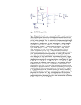 21
Figure 19. ATF54143amp1_1nH.dsn
Figure 20 displays the Figure 19 circuit s-parameters. The |S11| is outside the unit radius
Smith chart indicating an input reﬂection coefﬁcient magnitude greater than unity. This
indicates that small amounts of parasitic ground inductance make this circuit potentially
unstable at some frequencies. Since the input reﬂection coefﬁcient magnitude is greater
than unity, a stability analysis is not necessary to determine whether or not the ampliﬁer
has a propensity to oscillate. Having the output terminated in 50 Ω already causes the
input reﬂection coefﬁcient magnitude to become greater than unity, in other words
producing negative resistance – a condition needed for oscillation. The dB(S21) plot
shows that the 50 Ω gain at 2.5 GHz is reduced from 13.82 dB to 7.48 dB. That’s a
6.3 dB gain loss from the circuit without parasitic ground inductance. This simple
analysis indicates how crucial the layout is with respect to the parasitic ground
inductance at the source lead. Every effort is made to minimize layout ground inductance
so the ampliﬁer meets the gain requirement and does not oscillate in the application.
The analysis also indicates that the stability networks need to load the circuit more
out-of-band in case the layout parasitic ground inductance is not low enough. There is
no way to totally eliminate the ground inductance, thus, more loading is employed. Since
the transistor high input reﬂection coefﬁcient is causing the problem, loading the output
has little affect on stability for this circuit. Currently, the input is loaded with a parallel
240 Ω resistor at high frequencies. Loading only occurs at high frequencies because of
the 0.5 pF capacitor C1. Figure 21 shows the input reﬂection coefﬁcient plotted on an
admittance plane Smith chart. The marker is moved to a location on the trace that has
the highest value of negative conductance. Now the reciprocal of the conductance gives
the additional parallel load necessary to move the input reﬂection coefﬁcient magnitude
to the edge of the Smith chart. As indicated by the marker, an additional parallel input
load of 200 Ω is required to move the input reﬂection coefﬁcient magnitude to unity. The
total parallel load is therefore 109 Ω. More margin is needed, thus the 240 Ω resistor
is adjusted to a smaller value and set to 50 Ω to stabilize the device input with greater
margin. Since the bypass input loading capacitor is small, the input parallel 50 Ω resistor
has little contribution to the circuit at 2.5 GHz.
 