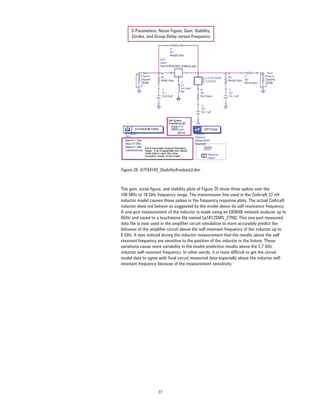 27
S-Parameters, Noise Figure, Gain, Stability,
Circles, and Group Delay versus Frequency
Figure 26. ATF54143_StabilityAnalysis3.dsn
The gain, noise ﬁgure, and stability plots of Figure 25 show three spikes over the
100 MHz to 18 GHz frequency range. The transmission line used in the Coilcraft 27 nH
inductor model causes these spikes in the frequency response plots. The actual Coilcraft
inductor does not behave as suggested by the model above its self-resonance frequency.
A one-port measurement of the inductor is made using an E8364B network analyzer up to
6GHz and saved to a touchstone ﬁle named Lp1812SMS_27NG. This one-port measured
data ﬁle is now used in the ampliﬁer circuit simulation to more accurately predict the
behavior of the ampliﬁer circuit above the self-resonant frequency of the inductor up to
6 GHz. It was noticed during the inductor measurement that the results above the self
resonant frequency are sensitive to the position of the inductor in the ﬁxture. These
variations cause more variability in the model prediction results above the 2.7 GHz
inductor self-resonant frequency. In other words, it is more difﬁcult to get the circuit
model data to agree with ﬁnal circuit measured data especially above the inductor self-
resonant frequency because of the measurement sensitivity.
 