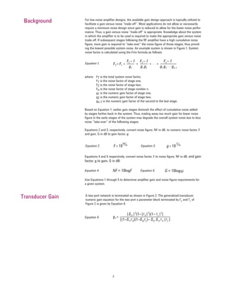 3
where: FT is the total system noise factor,
F1 is the noise factor of stage one,
F2 is the noise factor of stage two,
Fn is the noise factor of stage number n.
g1 is the numeric gain factor of stage one,
g2 is the numeric gain factor of stage two,
gn-1 is the numeric gain factor of the second to the last stage.
Based on Equation 1, earlier gain stages diminish the effect of cumulative noise added
by stages farther back in the system. Thus, trading away too much gain for lower noise
figure in the early stages of the system may degrade the overall system noise due to less
noise “take-over” of the following stages.
Equations 2 and 3, respectively, convert noise figure, NF in dB, to numeric noise factor, F
and gain, G in dB to gain factor, g:
Use Equations 1 through 5 to determine amplifier gain and noise figure requirements for
a given system.
A two-port network is terminated as shown in Figure 2. The generalized transducer
numeric gain equation for the two-port s-parameter block terminated by ΓS
and ΓL
of
Figure 2 is given by Equation 6:
Background For low noise amplifier designs, the available gain design approach is typically utilized to
facilitate a gain versus noise “trade-off”. Most applications do not allow or necessarily
require a minimum noise design since gain is reduced to allow for the lower noise perfor-
mance. Thus, a gain versus noise “trade-off” is appropriate. Knowledge about the system
in which the amplifier is to be used is required to make the appropriate gain versus noise
trade-off. If subsequent stages following the RF amplifier have a high cumulative noise
figure, more gain is required to “take-over” the noise figure of those stages, thus provid-
ing the lowest possible system noise. An example system is shown in Figure 1. System
noise factor is calculated using the Friis formula as follows:
Background
Transducer Gain
FT = F1 + + + . . . +
F2 – 1 F3 – 1 Fn – 1
g1 g1 g2 g1 g2
. . . gn–1
Equation 1.
NF = 10logF G = 10log(g)Equation 4. Equation 5.
gT =
|S21|2
(1–|ΓS|2
)(1– ΓL|2
)
|(1–S11ΓS)(1–S22ΓL)– S21 S12 ΓS |ΓL|
Equation 6.
F= 10
NF
10
g= 10
G
10Equation 2. Equation 3.
Equations 4 and 5 respectively, convert noise factor, F to noise figure, NF in dB, and gain
factor, g to gain, G in dB:
 