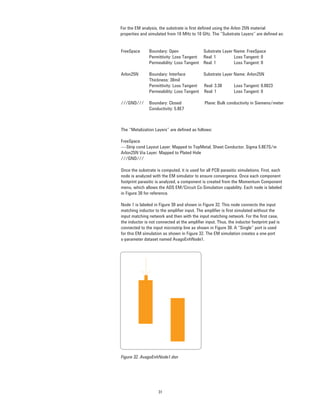 31
For the EM analysis, the substrate is ﬁrst deﬁned using the Arlon 25N material
properties and simulated from 10 MHz to 10 GHz. The “Substrate Layers” are deﬁned as:
FreeSpace Boundary: Open Substrate Layer Name: FreeSpace
Permittivity: Loss Tangent Real: 1 Loss Tangent: 0
Permeability: Loss Tangent Real: 1 Loss Tangent: 0
Arlon25N Boundary: Interface Substrate Layer Name: Arlon25N
Thickness: 30mil
Permittivity: Loss Tangent Real: 3.38 Loss Tangent: 0.0023
Permeability: Loss Tangent Real: 1 Loss Tangent: 0
///GND/// Boundary: Closed Plane: Bulk conductivity in Siemens/meter
Conductivity: 5.8E7
The “Metalization Layers” are deﬁned as follows:
FreeSpace
----Strip cond Layout Layer: Mapped to TopMetal, Sheet Conductor, Sigma 5.8E7S/m
Arlon25N Via Layer: Mapped to Plated Hole
///GND///
Once the substrate is computed, it is used for all PCB parasitic simulations. First, each
node is analyzed with the EM simulator to ensure convergence. Once each component
footprint parasitic is analyzed, a component is created from the Momentum Component
menu, which allows the ADS EM/Circuit Co-Simulation capability. Each node is labeled
in Figure 30 for reference.
Node 1 is labeled in Figure 30 and shown in Figure 32. This node connects the input
matching inductor to the ampliﬁer input. The ampliﬁer is ﬁrst simulated without the
input matching network and then with the input matching network. For the ﬁrst case,
the inductor is not connected at the ampliﬁer input. Thus, the inductor footprint pad is
connected to the input microstrip line as shown in Figure 30. A “Single” port is used
for this EM simulation as shown in Figure 32. The EM simulation creates a one-port
s-parameter dataset named AvagoEnhNode1.
Figure 32. AvagoEnhNode1.dsn
 
