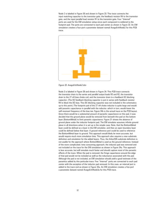 32
Node 2 is labeled in Figure 30 and shown in Figure 33. This trace connects the
input matching capacitor to the transistor gate, the feedback resistor R4 to the transistor
gate, and the input parallel load resistor R1 to the transistor gate. Four “Internal”
ports are used for the EM simulation setup since each component is soldered to the
footprint pad. The ports are connected to each pad center as shown in Figure 33. An EM
simulation creates a four-port s-parameter dataset named AvagoEnhNode2 for this PCB
trace.
Figure 33. AvagoEnhNode2.dsn
Node 3 is labeled in Figure 30 and shown in Figure 34. This PCB trace connects
the transistor drain to the series and parallel output loads R3 and R2, the transistor
drain to the 27 nH bias choke coil, and the transistor drain to a feedback DC blocking
capacitor. (The DC feedback blocking capacitor is put in series with feedback resistor
R4 to block the DC bias. This DC blocking capacitor was not included in the schematics
up to this point.) The footprint pad of the 27 nH choke inductor is quite large and would
add parasitic capacitance in parallel with the inductor, which in turn, would lower the
self-resonant frequency of the bias tee. Figure 34b is the actual trace on the PCB layout.
Since there would be a substantial amount of parasitic capacitance on this pad, it was
decided that the ground plane would be removed from beneath this pad on the bottom
layer (BottomMetal) to limit parasitic capacitance. Figure 31 shows the absence of
ground plane under the inductor footprint pad. The EM simulator assumes inﬁnite ground
plane in all directions when it is set up in the simple case. Note, that the BottomMetal
layer could be deﬁned as a layer in the EM simulator, and then an open boundary layer
could be deﬁned below that layer. A ground reference port could be used to reference
the BottomMetal layer to ground. This approach would likely be more accurate, but
would require much more simulation time. This approach also requires a new substrate
deﬁnition and simulation for the added layers. Thus, the Arlon25N substrate deﬁnition is
not usable for the approach where BottomMetal is used as the ground reference. Instead
of the more complicated, time consuming approach, the inductor pad was removed and
not included on the trace for the EM simulation as shown in Figure 34a. This approach
is less accurate, but will simulate much faster and should capture most of the parasitic
effects of the trace. When the pad is removed, the fringe capacitance around the edge
of that pad would not be included as well as the inductance associated with the pad.
Although the pad is not included, an EM simulation should yield a good estimate of the
parasitics added by this particular trace. Five “Internal” ports are connected to each pad
center with the exception of the inductor pad removed. In this case, an internal port is
added to the trace end as shown in Figure 34a. An EM simulation creates a ﬁve-port
s-parameter dataset named AvagoEnhNode3a for this PCB trace.
 