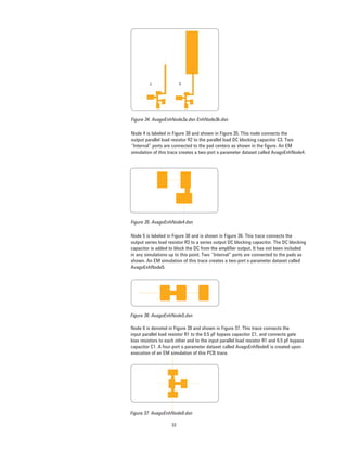 33
Figure 34. AvagoEnhNode3a.dsn EnhNode3b.dsn
Node 4 is labeled in Figure 30 and shown in Figure 35. This node connects the
output parallel load resistor R2 to the parallel load DC blocking capacitor C3. Two
“Internal” ports are connected to the pad centers as shown in the ﬁgure. An EM
simulation of this trace creates a two-port s-parameter dataset called AvagoEnhNode4.
Figure 35. AvagoEnhNode4.dsn
Node 5 is labeled in Figure 30 and is shown in Figure 36. This trace connects the
output series load resistor R3 to a series output DC blocking capacitor. The DC blocking
capacitor is added to block the DC from the ampliﬁer output. It has not been included
in any simulations up to this point. Two “Internal” ports are connected to the pads as
shown. An EM simulation of this trace creates a two-port s-parameter dataset called
AvagoEnhNode5.
Figure 36. AvagoEnhNode5.dsn
Node 6 is denoted in Figure 30 and shown in Figure 37. This trace connects the
input parallel load resistor R1 to the 0.5 pF bypass capacitor C1, and connects gate
bias resistors to each other and to the input parallel load resistor R1 and 0.5 pF bypass
capacitor C1. A four-port s-parameter dataset called AvagoEnhNode6 is created upon
execution of an EM simulation of this PCB trace.
Figure 37. AvagoEnhNode6.dsn
 