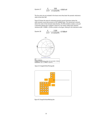 36
0.85
2 π (2.5x109
)
XL
2 π f
= 0.0541nH=
The four extra vias are included in the layout since they lower the parasitic inductance
value to less than half.
Figure 43 shows the setup for estimating parasitic ground inductance where the
wide transistor source leg connects to the TopMetal layer. The internal port connects
where the center of the transistor lead attaches. The EM simulation creates a one-port
s-parameter dataset that is plotted in Figure 44. The marker readout lists inductive
reactance j(50 × 0.0505) = j2.526 as shown in the ﬁgure. Solving for the inductance value:
2.526
2 π (2.5x109
)
XL
2 π f
= 0.1608nH=Equation 28.
Figure 42. AvagoEnhViasThinLeg.dds
Figure 43. AvagoEnhViasWideLeg.dsn
Equation 27.
 