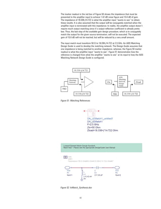 41
The marker readout in the red box of Figure 50 shows the impedance that must be
presented to the ampliﬁer input to achieve 1.42 dB noise ﬁgure and 15.6 dB of gain.
The impedance of 18.338-j14.722 is what the ampliﬁer input “wants to see” to obtain
these results. It is also assumed that the output will be conjugately matched when the
ampliﬁer input is terminated with this impedance. In reality, the ampliﬁer output doesn’t
require much output matching since it’s output reﬂection coefﬁcient is already pretty
low. Thus, the last step of the available gain design procedure, which is to conjugately
match the output for the given source termination, will not be executed. The expected
gain of 15.6 dB will not be reached, but will be reduced by a very small amount.
The input match must transform 50 Ω to 18.338-j14.722 at 2.5 GHz. An ADS Matching
Design Guide is used to develop the matching network. The Design Guide assumes that
one impedance is being matched to another impedance, whereas, the Figure 50 marker
readout is what the ampliﬁer input “wants to see”. Figure 51 demonstrates how the
reference is changed from what the ampliﬁer “wants to see” at its input to how the ADS
Matching Network Design Guide is conﬁgured.
Figure 51. Matching References
Figure 52. InMatch_Synthesis.dsn
 