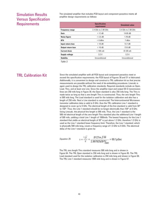 49
Speciﬁcation
requirement
Simulated value
Frequency range 2.4 GHz to 2.48 GHz 2.4 GHz to 2.48 GHz
Gain > 12 dB 14.65 dB
Noise ﬁgure < 2.5 dB 1.78 dB
IP3i > 0 dBm 7 dBm
Input return loss > 10 dB 12.7 dB
Output return loss > 10 dB 13.6 dB
Current drain < 100 mA 61.38 mA
Supply voltage 3.3 V 3.3 V
Stability Unconditional Unconditional
Table 3.
Since the simulated ampliﬁer with all PCB layout and component parasitics meet or
exceed the speciﬁcation requirements, the PCB layout of Figures 30 and 31 is fabricated.
Additionally, it is convenient to design and construct a TRL calibration kit so that precise
measurements are possible without the need of de-embedding procedures. Linecalc is
again used to design the TRL calibration standards. Required standards include an Open,
Load, Thru, and at least one Line. Since the ampliﬁer input and output 50 Ω transmission
lines are 250 mils long in Figure 30, the Open standard is also 250 mils long. The Thru is
made twice as long so that a zero length Thru is constructed. Thus, the zero length Thru
is 500 mils long. The Load standard is used for the isolation calibration and also has a
length of 250 mils. Next a Line standard is constructed. The Intercontinental Microwave
transistor calibration data is valid to 6 GHz, thus the TRL calibration Line 1 standard is
designed to cover up to 6 GHz. The electrical length of the line standard is valid from 30°
to 150°. Thus, the Line 1 standard should be no longer electrically than 150° at 6 GHz.
Using Linecalc, the physical line length is 500 mils. Thus, the Line 1 standard is the
500 mil electrical length of the zero length Thru standard plus the additional Line 1 length
of 500 mils, yielding a total Line 1 length of 1000mils. The lowest frequency for the Line 1
standard that yields an electrical length of 30° is just above 1.2 GHz, therefore 1.3 GHz is
used as the Line 1 standard lower frequency limit. Therefore, the Line 1 standard, which
is physically 500 mils long, covers a frequency range of 1.3 GHz to 6 GHz. The electrical
delay of the Line 1 standard is given by:
TRL Calibration Kit
The simulated ampliﬁer that includes PCB layout and component parasitics meets all
ampliﬁer design requirements as follows:
Simulation Results
Versus Speciﬁcation
Requirements
τ =
1
c
√
2.997925E8
εr √.0127m 2.66
m
sec
= = 69.1pSecEquation 29.
The TRL zero length Thru standard measures 500 mils long and is shown in
Figure 64. The TRL Open standard is 250 mils long and is shown in Figure 65. The TRL
Load standard used for the isolation calibration is 250 mils long and shown in Figure 66.
The TRL Line 1 standard measures 1000 mils long and is shown in Figure 67.
 