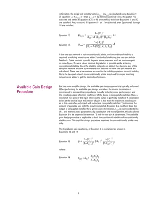 5
1–|S11|2
|S22 – ∆ (S*11)|+|S21 S12|
≥1μSource =
1–|S22|2
|S11 – ∆ (S*22)|+|S21 S12|
≥1μLoad =
ΓOUT = S22+
S21S12ΓS
1–S11ΓS
gT =
1–|ΓS|2
1–|ΓL|2
|1–S11ΓS|2
|1–ΓOUT ΓL|2|S21|2
Alternately, the single test stability factor μSource
or μLoad
is calculated using Equation 11
or Equation 12. If μSource
≥ 1 then μLoad
≥ 1 by deﬁnition and vice versa. If Equation 7 is
satisﬁed and either of Equations 8, 9, or 10 are satisﬁed, then both Equations 11 and 12
are satisﬁed. And, of course, if Equations 11 or 12 are satisﬁed, then Equations 7 through
10 are satisﬁed.
If the two-port network is not unconditionally stable, and unconditional stability is
required, stabilizing networks are added. Methods of stabilizing the two-port include
feedback. These methods typically degrade some parameter such as maximum gain
or noise ﬁgure. If care is taken, minimal degradation is possible while achieving
unconditional stability. Once the stability networks are added, they become part of the
two-port network and new s-parameters that describe the new two-port network are
calculated. These new s-parameters are used in the stability equations to verify stability.
Once the two-port network is unconditionally stable, input and/or output matching
networks are added to get the desired performance.
For low noise ampliﬁer design, the available gain design approach is typically performed.
When performing the available gain design procedure, the source termination is
constrained to some arbitrary impedance (usually for better noise performance), and
the resulting output reﬂection coefﬁcient of the device is conjugately matched. Thus, a
mismatch may exist at the input whereas the output is perfectly matched. If a mismatch
exists at the device input, the amount of gain is less than the maximum possible gain
as is the case when both input and output are conjugately matched. To determine the
amount of available gain with the input mismatched, Equation 6 is modiﬁed. Since the
output is conjugately matched for a given source termination, ΓOUT
is expressed in terms
of ΓS
and the two-port s-parameters. By substitution and rearrangement, this also allows
Equation 6 to be expressed in terms of ΓS and the two-port s-parameters. The available
gain design procedure is applicable to both the conditionally stable and unconditionally
stable cases. This ampliﬁer design procedure examines the unconditionally stable case
only.
The transducer gain equation gT
of Equation 6, is rearranged as shown in
Equations 13 and 14:
Available Gain Design
Procedure
Equation 11.
Equation 12.
Equation 13.
Equation 14.
where:
 