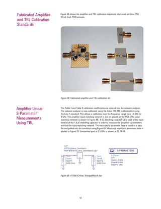 53
Figure 68 shows the ampliﬁer and TRL calibration standards fabricated on Arlon 25N
30 mil thick PCB laminate.
Fabricated Ampliﬁer
and TRL Calibration
Standards
Figure 68. Fabricated ampliﬁer and TRL calibration kit
The Table 4 and Table 5 calibration coefﬁcients are entered into the network analyzer.
The network analyzer is now calibrated using the Arlon 25N TRL calibration kit using
the Line 1 standard. This allows a calibration over the frequency range from 1.3 GHz to
6 GHz. The ampliﬁer input matching network is not yet placed on the PCB. (The input
matching network is shown in Figure 68.) A DC blocking capacitor C5 is used at the input
instead of the 1.6 pF matching capacitor in order to measure the ampliﬁer s-parameters
without the input matching network. The measured s-parameter data is saved to a data
ﬁle and pulled into the simulator using Figure 69. Measured ampliﬁer s-parameter data is
plotted in Figure 70. Unmatched gain at 2.5 GHz is shown at 13.26 dB.
Ampliﬁer Linear
S-Parameter
Measurements
Using TRL
Figure 69. ATF54143Amp_NoInputMatch.dsn
 