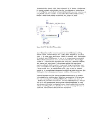 57
The input matching network is now added by removing the DC blocking capacitor C5 at
the ampliﬁer input and replacing it with the 1.6 pF matching capacitor and adding the
2.4 nH Coil Craft air wound inductor at location L3 (Lmatch). S-parameter measurements
using the TRL calibration procedure are repeated on the ampliﬁer with the matching
network in place. Figure 74 brings the measured data into ADS as shown.
Figure 74. ATF54143_InMatchMeasured.dsn
Figure 75 plots the ampliﬁer measured s-parameter data with the input matching
network in place. The measured gain of 13.62 dB is shown along with an input return
loss of 9.7 dB and an output return loss of 13.6 dB. The measured gain is slightly below
the simulated value (14.2 dB) as was the case for the unmatched gain case because
of the method used to estimate source ground parasitic inductance. The actual gain
exceeds the 12 dB speciﬁcation requirement with margin, and is therefore acceptable.
Note that the input return loss of 9.7 dB marginally fails the 10 dB speciﬁcation
requirement, but will also be accepted in this particular design since the input return
loss is considered to be a “soft” or negotiable speciﬁcation. The output return loss of
13.64 dB exceeds the 10 dB goal with some margin. Figure 76 plots the simulated
ampliﬁer on the same graphs as the measured ampliﬁer for an easier comparison. Note
that the plots show a close agreement between simulated and measured data.
The noise ﬁgure and third order intercept point are now measured on the ampliﬁer
and compared to the simulated values. Noise ﬁgure is measured at 1.91 dB and input
third order intercept point at 2.45 GHz is 13.6 dBm. The simulated noise ﬁgure of
1.78 dB closely predicts the measured value. The measured third order input intercept
point of 13.7 dBm is substantially better than the 7 dBm simulated value. An Avago
representative conﬁrms that nonlinear performance of the actual device is somewhat
better than modeled performance. Note that the measured nonlinear performance is
signiﬁcantly better than the 0 dBm speciﬁcation requirement.
 