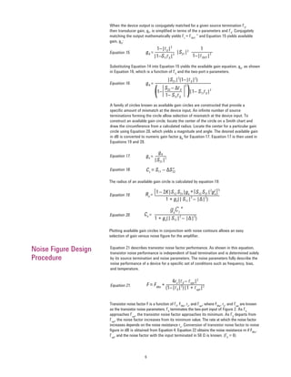 6
Substituting Equation 14 into Equation 15 yields the available gain equation, gA
, as shown
in Equation 16, which is a function of ΓS
and the two-port s-parameters.
gA =
1–|ΓS|2
1
|1–S11ΓS|2
1–|ΓOUT|2|S21|2
Equation 15.
gA =
|S21|2
(1–|ΓS|2
)
S22 – ∆ΓS
1– S11ΓS
1– |1– S11ΓS|2
( (
2
Equation 16.
Equation 21 describes transistor noise factor performance. As shown in this equation,
transistor noise performance is independent of load termination and is determined solely
by its source termination and noise parameters. The noise parameters fully describe the
noise performance of a device for a speciﬁc set of conditions such as frequency, bias,
and temperature.
F= FMin
+
4rn|ΓS – Γopt|2
(1–|ΓS|2
)|1 + Γopt|2Equation 21.
Noise Figure Design
Procedure
When the device output is conjugately matched for a given source termination ΓS
,
then transducer gain, gT
, is simpliﬁed in terms of the s-parameters and ΓS
. Conjugately
matching the output mathematically yields ΓL
= ΓOUT
* and Equation 15 yields available
gain, gA
:
A family of circles known as available gain circles are constructed that provide a
speciﬁc amount of mismatch at the device input. An inﬁnite number of source
terminations forming the circle allow selection of mismatch at the device input. To
construct an available gain circle, locate the center of the circle on a Smith chart and
draw the circumference from a calculated radius. Locate the center for a particular gain
circle using Equation 20, which yields a magnitude and angle. The desired available gain
in dB is converted to numeric gain factor gA
for Equation 17. Equation 17 is then used in
Equations 19 and 20.
ga =
gA
|S21|2
Equation 17.
C1
= S11 – ∆S*22
Equation 18.
Ra =
[1– 2K|S12 S21|ga
+|S12 S21|2
g2
a]½
1 + ga(|S11|2
– |∆|2
)
Equation 19.
Plotting available gain circles in conjunction with noise contours allows an easy
selection of gain versus noise ﬁgure for the ampliﬁer.
Ca =
ga
C1
*
1 + ga(|S11|2
– |∆|2
)
Equation 20.
The radius of an available gain circle is calculated by equation 19:
Transistor noise factor F is a function of ΓS
, FMin
, rn
, and Γopt
, where FMin
, rn
, and Γopt
are known
as the transistor noise parameters. ΓS
terminates the two-port input of Figure 2. As ΓS
approaches Γopt
, the transistor noise factor approaches its minimum. As ΓS
departs from
Γopt
, the noise factor increases from its minimum value. The rate at which the noise factor
increases depends on the noise resistance rn
. Conversion of transistor noise factor to noise
ﬁgure in dB is obtained from Equation 4. Equation 22 obtains the noise resistance rn if FMin
,
Γopt
, and the noise factor with the input terminated in 50 Ω is known. (ΓS
= 0)
 