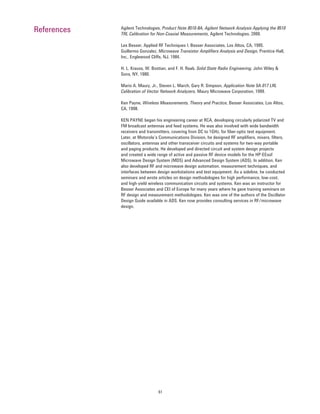 61
Agilent Technologies, Product Note 8510-8A, Agilent Network Analysis Applying the 8510
TRL Calibration for Non-Coaxial Measurements, Agilent Technologies, 2000.
Les Besser, Applied RF Techniques I, Besser Associates, Los Altos, CA, 1995.
Guillermo Gonzalez, Microwave Transistor Ampliﬁers Analysis and Design, Prentice-Hall,
Inc., Englewood Cliffs, NJ, 1984.
H. L. Krauss, W. Bostian, and F. H. Raab, Solid State Radio Engineering, John Wiley &
Sons, NY, 1980.
Mario A. Maury, Jr., Steven L. March, Gary R. Simpson, Application Note 5A-017 LRL
Calibration of Vector Network Analyzers, Maury Microwave Corporation, 1999.
Ken Payne, Wireless Measurements, Theory and Practice, Besser Associates, Los Altos,
CA, 1998.
KEN PAYNE began his engineering career at RCA, developing circularly polarized TV and
FM broadcast antennas and feed systems. He was also involved with wide bandwidth
receivers and transmitters, covering from DC to 1GHz, for ﬁber-optic test equipment.
Later, at Motorola’s Communications Division, he designed RF ampliﬁers, mixers, ﬁlters,
oscillators, antennas and other transceiver circuits and systems for two-way portable
and paging products. He developed and directed circuit and system design projects
and created a wide range of active and passive RF device models for the HP-EEsof
Microwave Design System (MDS) and Advanced Design System (ADS). In addition, Ken
also developed RF and microwave design automation, measurement techniques, and
interfaces between design workstations and test equipment. As a sideline, he conducted
seminars and wrote articles on design methodologies for high performance, low-cost,
and high-yield wireless communication circuits and systems. Ken was an instructor for
Besser Associates and CEI of Europe for many years where he gave training seminars on
RF design and measurement methodologies. Ken was one of the authors of the Oscillator
Design Guide available in ADS. Ken now provides consulting services in RF/microwave
design.
References
 