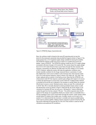 9
S-Parameters, Noise Figure, Gain, Stability,
Circles, and Group Delay versus Frequency
enhancement mode FET that requires a positive gate voltage with respect to its source
to obtain the desired drain-to-source bias current of 60 mA. A voltage divider network
is provided by Ra and Rb and is adjusted in the simulator to quickly obtain the required
60 mA drain-to-source current. Standard resistor values are used. Ra is arbitrarily set
to 33 kΩ. Next, Rb is manually adjusted by entering standard resistor values to yield
the desired bias current as shown in Figure 5. Note that Rg, the 10 kΩ resistor is not
necessary for transistor DC bias, but acts as an “all-frequency” choke to effectively
isolate the gate from the bias network “RF-wise”. This will be important when the RF
aspects of the design are accomplished. Nearly any resistor value is acceptable from a
DC bias standpoint since no DC current ﬂows through this resistor. Larger resistor values
provide better RF isolation than smaller ones. A smaller resistor can be used in this
position if it is determined that the transistor is unstable and requires parallel loading
at the input to achieve stability. Adding a bypass capacitor to ground at the Ra, Rb, and
Rg junction effectively AC grounds Rg. For now, the 10 kΩ resistor is used for the DC
simulations and preliminary RF simulations.
Figure 4. ATF54143_Avago_S-parameters.dsn
Now, the nonlinear model is biased at the same DC operating point as was the
device for the measured s-parameter data provided by Avago as shown in Figure 5. The
target product has a 3.3 V regulated supply voltage available for biasing the ampliﬁer.
The ATF54143 nonlinear model sub-circuit is shown as a symbol (sub-circuit) and
labeled “Latest_ATF54143”. The ATF54143 nonlinear model has the 3.3 V supply voltage
connected to the drain through a 5 Ω resistor Rd. This resistor drops the supply voltage
from 3.3 V to 3.0 V when 60 mA of bias current ﬂows through the drain terminal. The
transistor s-parameters are affected very little when the drain voltage is 3.3 V instead
of 3.0 V. However, adding the resistor will make the application conditions more
closely resemble conditions for the Avago measured device s-parameters. It could
also slightly limit a short circuit condition at the transistor drain when the bias choke
coil is at its self-resonant frequency. Figure 5 shows a DC choke coil, “DC_Feed” that
is later replaced with an inductor in the built-up circuit. Note that the ATF54143 is an
 