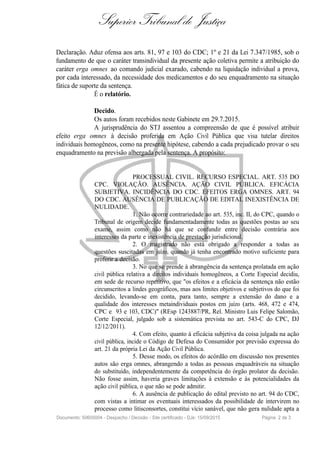 Superior Tribunal de Justiça
Declaração. Aduz ofensa aos arts. 81, 97 e 103 do CDC; 1º e 21 da Lei 7.347/1985, sob o
fundamento de que o caráter transindividual da presente ação coletiva permite a atribuição do
caráter erga omnes ao comando judicial exarado, cabendo na liquidação individual a prova,
por cada interessado, da necessidade dos medicamentos e do seu enquadramento na situação
fática de suporte da sentença.
É o relatório.
Decido.
Os autos foram recebidos neste Gabinete em 29.7.2015.
A jurisprudência do STJ assentou a compreensão de que é possível atribuir
efeito erga omnes à decisão proferida em Ação Civil Pública que visa tutelar direitos
individuais homogêneos, como na presente hipótese, cabendo a cada prejudicado provar o seu
enquadramento na previsão albergada pela sentença. A propósito:
PROCESSUAL CIVIL. RECURSO ESPECIAL. ART. 535 DO
CPC. VIOLAÇÃO. AUSÊNCIA. AÇÃO CIVIL PÚBLICA. EFICÁCIA
SUBJETIVA. INCIDÊNCIA DO CDC. EFEITOS ERGA OMNES. ART. 94
DO CDC. AUSÊNCIA DE PUBLICAÇÃO DE EDITAL INEXISTÊNCIA DE
NULIDADE.
1. Não ocorre contrariedade ao art. 535, inc. II, do CPC, quando o
Tribunal de origem decide fundamentadamente todas as questões postas ao seu
exame, assim como não há que se confundir entre decisão contrária aos
interesses da parte e inexistência de prestação jurisdicional.
2. O magistrado não está obrigado a responder a todas as
questões suscitadas em juízo, quando já tenha encontrado motivo suficiente para
proferir a decisão.
3. No que se prende à abrangência da sentença prolatada em ação
civil pública relativa a direitos individuais homogêneos, a Corte Especial decidiu,
em sede de recurso repetitivo, que "os efeitos e a eficácia da sentença não estão
circunscritos a lindes geográficos, mas aos limites objetivos e subjetivos do que foi
decidido, levando-se em conta, para tanto, sempre a extensão do dano e a
qualidade dos interesses metaindividuais postos em juízo (arts. 468, 472 e 474,
CPC e 93 e 103, CDC)" (REsp 1243887/PR, Rel. Ministro Luis Felipe Salomão,
Corte Especial, julgado sob a sistemática prevista no art. 543-C do CPC, DJ
12/12/2011).
4. Com efeito, quanto à eficácia subjetiva da coisa julgada na ação
civil pública, incide o Código de Defesa do Consumidor por previsão expressa do
art. 21 da própria Lei da Ação Civil Pública.
5. Desse modo, os efeitos do acórdão em discussão nos presentes
autos são erga omnes, abrangendo a todas as pessoas enquadráveis na situação
do substituído, independentemente da competência do órgão prolator da decisão.
Não fosse assim, haveria graves limitações à extensão e às potencialidades da
ação civil pública, o que não se pode admitir.
6. A ausência de publicação do edital previsto no art. 94 do CDC,
com vistas a intimar os eventuais interessados da possibilidade de intervirem no
processo como litisconsortes, constitui vício sanável, que não gera nulidade apta a
Documento: 50605004 - Despacho / Decisão - Site certificado - DJe: 15/09/2015 Página 2 de 3
 