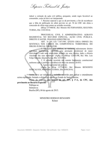 Superior Tribunal de Justiça
induzir a extinção da ação civil pública, porquanto, sendo regra favorável ao
consumidor, como tal deve ser interpretada.
7. Recurso especial a que se dá provimento, a fim de reconhecer
que a falta de publicação do edital previsto no art. 94 do CDC não obsta a
concessão de efeito erga omnes ao acórdão recorrido.
(REsp 1377400/SC, Rel. Ministro OG FERNANDES, SEGUNDA
TURMA, DJe 13/03/2014).
PROCESSUAL CIVIL E ADMINISTRATIVO. AGRAVO
REGIMENTAL NO RECURSO ESPECIAL. AÇÃO CIVIL PÚBLICA.
DIREITO À SAÚDE. FRALDAS GERIÁTRICAS.
ART. 16 DA LEI 7.347/1985. EFEITO ERGA OMNES DA
SENTENÇA NOS LIMITES DA COMPETÊNCIA TERRITORIAL DO
ÓRGÃO JUDICIAL PROLATOR.
1. "As ações civis públicas, ao tutelarem indiretamente direitos
individuais homogêneos, viabilizam uma prestação jurisdicional de maior
efetividade a toda uma coletividade atingida em seus direitos, dada a eficácia
vinculante das suas sentenças" (AgRg no AREsp 122031/PR, Rel. Min. Luis
Felipe Salomão, Quarta Turma, DJe 14/5/2012).
2. O acórdão recorrido não ostenta fundamento constitucional
autônomo apto a justificar a incidência do óbice da súmula 126/STJ.
3. Agravo regimental não provido.
(AgRg no REsp 1377340/SC, Rel. Ministro BENEDITO
GONÇALVES, PRIMEIRA TURMA, DJe 20/06/2014).
Assim, deve ser reformado o acórdão recorrido para aplicar o entendimento
acima explicitado, limitado o efeito erga omnes ao Estado de Santa Catarina.
Diante do exposto, nos termos do art. 557, § 1º-A, do CPC, dou
provimento ao Recurso Especial.
Publique-se.
Intimem-se.
Brasília (DF), 04 de agosto de 2015.
MINISTRO HERMAN BENJAMIN
Relator
Documento: 50605004 - Despacho / Decisão - Site certificado - DJe: 15/09/2015 Página 3 de 3
 