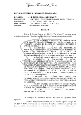 Superior Tribunal de Justiça
RECURSO ESPECIAL Nº 1.470.643 - SC (2014/0182562-0)
RELATOR : MINISTRO HERMAN BENJAMIN
RECORRENTE : MINISTÉRIO PÚBLICO DO ESTADO DE SANTA CATARINA
RECORRIDO : ESTADO DE SANTA CATARINA
PROCURADOR : LUIZ CARLOS ELY FILHO E OUTRO(S)
INTERES. : OSVALDINO GRACIETTI
DECISÃO
Trata-se de Recurso Especial (art. 105, III, "a" e "c", da CF) interposto contra
acórdão proferido pelo Tribunal de Justiça do Estado de Santa Catarina assim ementado:
APELAÇAO CÍVEL E REEXAME NECESSÁRIQ. AÇÃO
CIVIL PÚBLICA PARA FORNECIMENTO , DE MEDICAMENTO A
PACIENTE PORTADOR DE DOENÇA DE PARKINSON, DIABETES E
CANCER DE PELE.
PRELIMINARES AFASTADAS: (A) ILEGITIMIDADE
ATIVA DO MINISTÉRIO PÚBLICO, (B) AUSÊNCIA DE INTERESSE DE
AGIR E (C) ILEGITIMIDADE PASSIVA NO TOCANTE AO
FORNECIMENTO DE MEDICAMENTOS DE RESPONSABILIDADE DO
MUNICÍPIO. PRECEDENTES DO SUPERIOR TRIBUNAL DE JUSTIÇA.
DEVER DO PODER PÚBLICO DE ASSEGURAR O
DIREITO FUNDAMENTAL E INDISPONÍVEL À SAÚDE.
CONSTITUIÇÃO FEDERAL, ARTS. 60 E 196. NECESSIDADE DE
TRATAMENTO DE USO CONTÍNUO NÃO PADRONIZADO PELO
SERVIÇO DE SAÚDE PÚBLICA. OBRIGAÇÃO DE FAZER NO SENTIDO
DE ASSEGURAR A PROTEÇÃO DE DIREITO FUNDAMENTAL QUE
NÃO PODE SER OBSTADA POR RESTRIÇÕES ORÇAMENTÁRIAS.
PREVALÊNCIA DO DIREITO À SAÚDE E À VIDA SOBRE O
INTERESSE ECONÔMICO DO ENTE PÚBLICO. -HIPOSSUFICIÊNCIA
DO PACIENTE DEMONSTRADA.
CONCESSÃO DE EFICÁCIA ERGA OMNES AO
PROVIMENTO JUDICIAL. INADMISSIBILIDADE. FORNECIMENTO DE
FÁRMACOS QUE TEM COMO PRESSUPOSTO A INDIVIDUALIZAÇÃO
DA MOLÉSTIA.
CONTRA-CAUTELA CONSISTENTE NA COMPROVAÇÃO,
PELO FAVORECIDO, DE QUE A NECESSIDADE DO FORNECIMENTO
PERSISTE. PREQUESTIONAMENTO. DESNECESSIDADE.
APELAÇÃO CÍVEL E REMESSA,- NECESSÁRIA
PARCIALMENTE PROVIDAS.
Os Embargos de Declaração opostos pela parte ora agravante foram
rejeitados.
O Ministério Público estadual sustenta, em seu Recurso Especial, violação do
art. 535 do CPC, com base na não apreciação da matéria ventilada nos Embargos de
Documento: 50605004 - Despacho / Decisão - Site certificado - DJe: 15/09/2015 Página 1 de 3
 