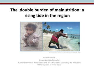 The double burden of malnutrition: a
rising tide in the region
Source: Heather Grieve and Asian Development Bank, 2007
Heather Grieve
Senior Nutrition Specialist
Australian Embassy Timor-Leste and the Office of his Excellency the President
of the Republic of Timor-Leste
 
